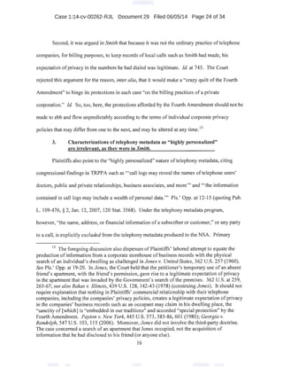 Case 1:14-cv-00262-RJL Document 29 Filed 06/05/14 Page 24 of 34
Second, it was argued in Smith that because it was not the ordinary practice oftelephone
companies, for billing purposes, to keep records of local calls such as Smith had made, his
expectation of privacy in the numbers he had dialed was legitimate. !d. at 745. The Court
rejected this argument for the reason, inter alia, that it would make a "crazy quilt ofthe Fourth
Amendment" to hinge its protections in each case "on the billing practices of a private
corporation." !d. So, too, here, the protections afforded by the Fourth Amendment should not be
. made to ebb and flow unpredictably according to the terms of individual corporate privacy ·
policies that may differ from one to the next, and may be altered at any time. 15
3. Characterizations of telephony metadata as "highly personalized"
are irrelevant, as they were in Smith.
Plaintiffs also point to the "highly personalized" nature of telephony metadata, citing
congressional findings in TRPPA such as "'call logs may reveal the names oftelephone users'
doctors, public and private relationships, business associates, and more"' and "'the information
contained in call logs may include a wealth ofpersonal data."' Pis.' Opp. at 12-15 (quoting Pub.
L. 109-476, § 2, Jan. 12, 2007, 120 Stat. 3568). Under the telephony metadata program,
however, "the name, address, or financial information of a subscriber or customer," or any party
to a call, is explicitly excluded from the telephony metadata produced to the NSA. Primary
15
The foregoing discussion also dispenses of Plaintiffs' labored attempt to equate the
production of information from a corporate storehouse of business records with the physical
search of an individual's dwelling as challenged in Jones v. United States, 362 U.S. 257 (1960). ·
See Pis.' Opp. at 19-20. In Jones, the Court held that the petitioner's temporary use of an absent
friend's apartment, with the friend's permission, gave rise to a legitimate expectation ofprivacy
in the apartment that was invaded by the Government's search ofthe premises. 362 U.S. at 259,
265-67; see also Rakas v. Illinois, 439 U.S. 128, 142-43 (1978) (construing Jones). It should not
require explanation that nothing in Plaintiffs' commercial relationship with their telephone
companies, including the companies' privacy policies, creates a legitimate expectation of privacy
in the companies' business records such as an occupant may claim in his dwelling place, the
"sanctity of [which] is "embedded in our traditions" and accorded "special protection" by the
Fourth Amendment. Payton v. New York, 445 U.S. 573, 585-86, 601 (1980); Georgia v.
Randolph, 547 U.S. 103, 115 (2006). Moreover, Jones did not involve the third-party doctrine.
The case concerned a search of an apartment that Jones occupied; not the acquisition of
information that he haddisclosed to his friend (or anyone else).
16
 