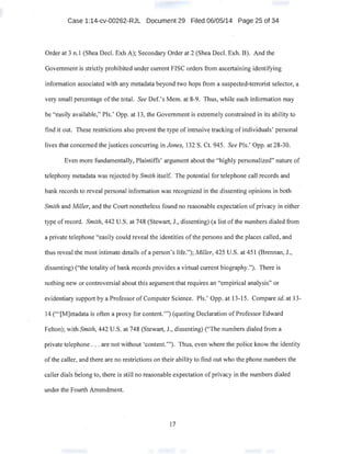 Case 1:14-cv-00262-RJL Document 29 Filed 06/05/14 Page 25 of 34
Order at 3 n.1 (Shea Decl. Exh A); Secondary Order at 2 (Shea Decl. Exh. B). And the
Government is strictly prohibited under current FISC orders from ascertaining identifying
information associated with any metadata beyond two hops from a suspected-terrorist selector, a
very small percentage of the total. See Def.'s Mem. at 8-9. Thus, while such information may
be "easily available," Pis.' Opp. at 13, the Government is extremely constrained in its ability to
find it out. These restrictions also prevent the type of intrusive tracking of individuals' personal
lives that concerned the justices concurring in Jones, 132 S. Ct. 945. See Pis.' Opp. at 28-30.
Even more fundamentally, Plaintiffs' argument about the "highly personalized" nature of
telephony metadata was rejected by Smith itself. The potential for telephone call records and
bank records to reveal personal information was recognized in the dissenting opinions in both
Smith and Miller, and the Court nonetheless found no reasonable expectation ofprivacy in either
type of record. Smith, 442 U.S. at 748 (Stewart, J., dissenting) (a list ofthe numbers dialed from
a private telephone "easily could reveal the identities of the persons and the places called, and
thus reveal the most intimate details of a person's life."); Miller, 425 U.S. at 451 (Brennan, J.,
dissenting) ("the totality of bank records provides a virtual current biography."). There is
nothing new or controversial about this argument that requires an "empirical analysis" or
evidentiary support by a Professor of Computer Science. Pis.' Opp. at 13-15. Compare id. at 13-
14 ('"[M]etadata is often a proxy for content."') (quoting Declaration ofProfessor Edward
Felton); with Smith, 442 U.S. at 748 (Stewart, J., dissenting) ("The numbers dialed from a .
private telephone . .. are not without 'content."'). Thus, even where the police know the identity
of the caller, and there are no restrictions on their ability to find out who the phone numbers the
caller dials belong to, there is still no reasonable expectation ofprivacy in the numbers dialed
under the Fourth Amendment.
17
 