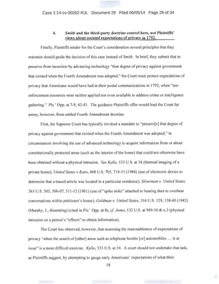 Case 1:14-cv-00262-RJL Document 29 Filed 06/05/14 Page 26 of 34
4. Smith and the third-party doctrine control here, not Plaintiffs'
views about societal expectations of privacy in 1792.
Finally, Plaintiffs tender for the Court's consideration several principles that they
maintain should guide the decision of this case instead ofSmith. In brief, they submit that to
preserve from incursion by advancing technology "that degree ofprivacy against government
that existed when the Fourth Amendment was adopted," the Court must protect expectations of
privacy that Americans would have had in their postal communications in 1792, when "law
enforcement resources were neither applied nor even available to address crime or intelligence
gathering." Pis.' Opp. at 7-9, 42-45. The guidance Plaintiffsoffer would lead the Court far
astray, however, from settled Fourth Amendment doctrine.
First, the Supreme Court has typically invoked a mandate to "preserv[e] that degree of
privacy against government that existed when the Fourth Amendment Was adopted," in
circumstances involving the use of advanced technology to acquire information from or about
constitutionally protected areas (such as the interior of the home) that could not otherwise have
been obtained without a physical intrusion. See Kyllo, 533 U.S. at 34 (thermal imaging of a
private home); United States v Karo, 468 U.S. 705, 714-15 (1984) (use of electronic device to
determine that a traced article was located in a particular residence); Silverman v. United States,
365 U.S. 505,506-07, 511-12 (1961) (use of "spike mike" attached to heating duct to overhear
conversations within petitioner's house); Goldman v. United States, 316 U.S. 129, 138-40 (1942)
(Murphy, J., dissenting) (cited in Pis.' Opp. at 8); cf Jones, 132 U.S. at 949-50 & n.3 (physical
intrusion on a person's "effects" to obtain information).
The Court has observed, however, that assessing the reasonableness of expectations of
privacy "when the search of[other] areas such as telephone booths [or] automobiles ... is at
issue" is a more difficult exercise. Kyllo, 533 U.S. at 34. A court should not undertake that task,
as Plaintiffs suggest, by attempting to gauge early Americans' expectations of what their
18
 