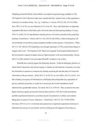 Case 1:14-cv-00262-RJL Document 29 Filed 06/05/14 Page 27 of 34
fledgling government had the wherewithal to accomplish using technology available in 1792.
The Supreme Court's decisions make clear, instead, that Katz' analysis turns on the expectations
ofprivacy in a modern society. See, e.g., California v. Ciraolo, 476 U.S. 203, 213-14 (1986);
Katz, 389 U.S. at 352; see also Maynard, 615 F.3d at 559. Thus, individuals have no legitimate
expectation that items in their back yards will not be observed from passing airplanes, Ciraolo,
476 U.S. at 209, 212-14; that electronic tracking devices will not be concealed in the goods they
purchase, United States v. Knotts, 460 U.S. 276, 278-79, 282 (1983); or that invited guests will
not record their conversations using microphones hidden on their persons, United States v. White,
401 U.S. 745,748-54 (1971) (plurality), even though Americans in 1792 could not have begun to
imagine such events. The Supreme Court "ha[s] never equated" technological enhancement of
the Government's capacity to detect crime (or fight terrorism) "with unconstitutionality," Knotts,
460 U.S. at 284, and this Court must reject Plaintiffs' invitation to do so here.
Plaintiffs also overlook (again) the third-party doctrine. Under the third-party doctrine on
which Smith is based, the only relevant inquiry is whether an individual has voluntarily conveyed
the information in question to someone else, thereby assuming the risk that party will reveal the
information to the government. Smith, 442 U.S. at 743-34; see also Miller, 425 U.S. at 443. It is
that voluntary conveyance of information to a third party that extinguishes any expectation of
privacy entitled to protection, no matter how tenaciously the Fourth Amendment would
otherwise have guarded that interest. See Smith, 442 U.S. at 743-44. Thus, to preserve the same
degree ofprivacy against government intrusion that existed in 1792, the Fourth Amendment
prohibits unauthorized electronic surveillance by the Government to overhear conversations
taking place in a person's home, Alderman V; United States, 394 U.S. 165, 176-80 (1969);
Silverman, 365 U.S. at 511-12, but that same person has no legitimate expectation of privacy in
information he conveys in conversation with an invited guest who happens to be acting as a
19
 