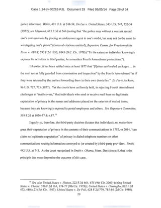Case 1:14-cv-00262-RJL Document 29 Filed 06/05/14 Page 28 of 34
police informant. White, 401 U.S. at 248-54; On Lee v. United States, 343 U.S. 747, 752-54
(1952); see Maynard, 615 F.3d at 566 (noting that "the police may without a warrant record
one's conversations by placing an undercover agent in one's midst, but may not do the same by
wiretapping one's phone") (internal citations omitted); Reporters Comm.for Freedom ofthe
Press v. AT&T, 593 F.2d 1030, 1043 (D.C. Cir. 1978) ("To the extent an individual knowingly
exposes his activities to third parties, he surrenders Fourth Amendment protections.").
Likewise, it has been settled since at least 1877 that "[!]etters and sealed packages ... in
the mail are as fully guarded from examination and inspection" by the Fourth Amendment "as if
they were retained by the parties forwarding them in their own domiciles." Ex Parte Jackson,
96 U.S. 727,733 (1877). Yet the courts have uniformly held, in rejecting Fourth Amendment
challenges to "mail covers," that individuals who send or receive mail have no legitimate
expectation ofprivacy in the names and addresses placed on the exterior ofmailed items,
because they are knowingly exposed to postal employees and others. See Reporters Committee,
593 F.2d at 1056-57 & n.87. 16
Equally so, therefore, the third-party doctrine dictates that individuals, no matter how
great their expectation ofprivacy in the contents oftheir communications in 1792, or 2014, "can
claim no legitimate expectation" ofprivacy in dialed telephone numbers or other
communications routing information conveyed to (or created by) third-party providers. Smith,
442 U.S. at 743. As the court recognized in Smith v. Obama, Mem. Decision at 8, that is the
principle that must determine the outcome ofthis case.
16
See also United States v. Hinton, 222 F.3d 664, 675 (9th Cir. 2000) (citing United
States v. Choate, 576 F.2d 165, 174-77 (9th Cir. 1978)); United States v. Osunegbu, 822 F.2d
472, 480 n.23 (5th Cir. 1987); United States v. De Poli, 628 F.2d 779, 785-86 (2d Cir. 1980).
20
 