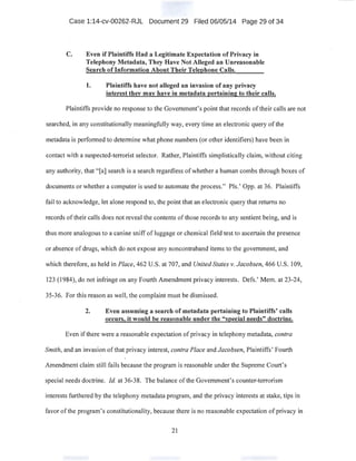Case 1:14-cv-00262-RJL Document 29 Filed 06/05/14 Page 29 of 34
C. Even if Plaintiffs Had a Legitimate Expectation of Privacy in
Telephony Metadata, They Have Not Alleged an Unreasonable
Search of Information About Their Telephone Calls.
1. Plaintiffs have not alleged an invasion of any privacy
interest they may have in metadata pertaining to their.calls.
Plaintiffs provide no response to the Government's point that records of their calls are not
searched, in any constitutionally meaningfully way, every time an electronicquery ofthe
metadata is performed to determine what phone numbers (or other identifiers) have been in
contact with a suspected-terrorist selector. Rather, Plaintiffs simplistically claim, without citing
any authority, that "[al search is a search regardless ofwhether a human combs through boxes of
documents or whether a computer is used to automate the process." Pis.' Opp. at 36. Plaintiffs
fail to acknowledge, let alone respond to, the point that an electronic query that returns no
records oftheir calls does not reveal the contents of those records to any sentient being, and is
thus more analogous to a canine sniff of luggage or chemical field test to ascertain the presence
or absence of drugs, which do not expose any noncontraband items to the government, and
which therefore, as held in Place, 462 U.S. at 707, and United State.s v. Jacobsen, 466 U.S. 109,
123 (1984), do not infringe on any Fourth Amendment privacy interests. Defs.' Mem. at 23-24,
35-36. For this reason as well, the complaint must be dismissed.
2. Even assuming a search of metadata pertaining to Plaintiffs' calls
occurs, it would be reasonable under the "special needs" doctrine.
Even ifthere were a reasonable expectation ofprivacy in telephony metadata, contra
Smith, and an invasion of that privacy interest, contra Place and Jacobsen, Plaintiffs' Fourth
· Amendment claim still fails because the program is reasonable under the Supreme Court's
special needs doctrine. !d. at 36-38. The·balance ofthe Government's counter-terrorism
interests furthered by the telephony metadata program, and the privacy interests at stake, tips in
favor of the program's constitutionality, because there is no reasonable expectation ofprivacy in
21
 