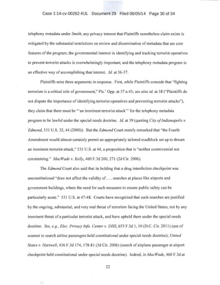 Case 1:14-cv-00262-RJL Document 29 Filed 06/05/14 Page 30 of 34
telephony metadata under Smith; any privacy interest that Plaintiffs nonetheless claim exists is
mitigated by the substantial restrictions on review and dissemination of metadata that are core
features of the program; the governmental interest in identifying and tracking terrorist operatives
to prevent terrorist attacks is overwhelmingly important; and the telephony metadata program is
an effective way of accomplishing that interest. !d. at 36-37.
Plaintiffs raise three arguments in response. First, while Plaintiffs concede that "fighting
terrorism is a critical role of government," Pis.' Opp. at 37 n.43; see also if].. at 38 ("Plaintiffs do
not dispute the importance of identifying terrorist operatives and preventing terrorist attacks"),
they claim that there must be '"an imminent terrorist attack"' for the telephony metadata
program to be lawful under the special needs doctrine. !d. at 39 (quoting City ofIndianapolis v.
Edmond, 531 U.S. 32, 44 (2000)). But the Edmond Court merely remarked that "the Fourth
Amendment would almost certainly permit an appropriately tailored roadblock set upto thwart
an imminent terrorist attack," 531 U.S. at 44, a proposition that is "neither controversial nor
constraining." MacWade v. Kelly, 460 F.3d 260, 271 (2d Cir. 2006).
The Edmond Court also said that its holding that a drug interdiction checkpoint was
unconstitutional "does not affect the validity of ... searches at places like airports and
government buildings, where the need for such measures to ensure public safety can be
particularly acute." 531 U.S. at 47-48. Courts have recognized that such searches are justified
by the ongoing, substantial, and very real threat of terrorism facing the United States, not by any ·
imminent threat of a particular terrorist attack, and have upheld them under the special needs
doctrine. See, e.g., Elec. Privacy Info. Center v. DHS, 653 F.3d 1, 10 (D.C. Cir. 2011) (use of
scanner to search airline passengers held constitutional underspecial needsdoctrine); United
States v. Hartwell, 436 F.3d 174, 178-81 (3d Cir. 2006) (search of airplane passenger at airport
checkpoint held constitutional under special needs doctrine). Indeed, in MacWade, 460 F.3d at
22
 