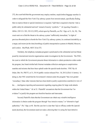 Case 1:14-cv-00262-RJL Document 29 Filed 06/05/14 Page 31 of 34
272, the court held that the government may employ random, suspicionless baggage searches in
order to safeguard the New York City subway system from terrorist attack, specifically finding
that no express threat or special imminence is required; "[a]ll that is required is that the 'risk to
public safety be substantial and real' instead of merely 'symbolic."' Id. (quoting Chandler v.
Miller, 520 U.S. 305, 322-23 (1997), relied upon by Plaintiffs, seePls.' Opp. at 31, 36, 39). The
court went on to find the threat to the subway system "sufficiently immediate," in light of
previous thwarted plots to bomb the New York City subway system, its continued desirability as
a target, and recent (at the time) bombings ofpublic transportation systems in Madrid, Moscow,
and London. MacWade, 460 F.3d at 272.
Similarly, the telephony metadata program is predicated on the substantial and real threat
posed by international terrorist organizations under investigation by the Government. The FISC,
the court to which the Government presents threat information to obtain production orders under
the program, has found similar bulk Internet metadata collection analogous to suspicionless
·searches and seizures that have been upheld under the special needs doctrine. FISC Op. &
Order, Dkt. No. PRITT, at 31, 50-54 (public version released Nov. 18, 2013) (Exh. 9, hereto). In ·
doing so, the FISC noted that the Government's interest under the program "has even greater
'immediacy' [than other interests that have been held to justifysuspicionless searches] in view of
the ... intelligence reporting and assessment regarding ongoing plans for large scale attacks
within the United States." ld. at 52. Plaintiffs' accusations that the Government has "no
evidence" to justify this program are therefore baseless and inaccurate.
Second, Plaintiffs claim that the Government can obtain any valuable intelligence
information it obtains under the program through "less intrusive means," or "alternative legal
authorities." Pis.' Opp. at 40. But the case law is clear that "[a]s to efficacy under the [special
needs doctrine], the Government need not make a showing that it is using the least intrusive
23
 