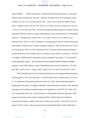 Case 1:14-cv-00262-RJL Document 29 Filed 06/05/14 Page 32 of 34
means available.... Rather, the question is whether the Government has chosen 'a reasonably
effective means of addressing' the need." FISC Op. & Order, Exh. 9, at 52 (citirig Bd. ofEduc.
ofIndep. Sch. Dist. No. 92 ofPottawatomie Cnty. v. Earls, 536 U.S. 822, 837 (2002); United ·
States v; Martinez-Fuerte, 428 U.S. 543, 556-57 n.l2 (1976)). See also Vernonia Sch. Dist. 47J
v. Acton, 515 U.S. 646,663 (1995). The choice among reasonable alternatives "remains with the
government officials who have a unique understanding of, and a responsibility for, limited public
resources." Michigan Dep 't ofState Police v. Sitz, 496 U.S. 444, 453-54 (1990); see also
Martinez-Fuerte, 428 U.S. at 566. In addition, a low percentage of positive outcomes among the
total number of searches does not render a program ineffective. FISC Op. & Order, Exh. 9, at 53
& n.38 (citing Sitz, 496 U.S. at 454 ("detention of the 126 vehicles that entered the checkpoint
·resulted in the arrest oftwo drunken drivers"); Martinez-Fuerte, 428 U.S. at 546 & n.1, 554 (out
of"roughly 146,000 vehicles" temporarily seized at checkpoint near border, 171 were found to
contain deportable aliens)). The Government has demonstrated that the telephony metadata
program is a reasonably effective means of identifying unknown terrorist operatives. See Shea
Decl. ~~ 12, 44-63; ACLUv. Clapper, 959 F. Supp. 2d 724, 747-48, 755-56 (S.D.N.Y. 2013).
Third, Plaintiffs claim the Government has backed away from supposed characterizations
. of the program as "vital" and "necessary"-words Plaintiffs seize on without context. !d. at 40-
42. As noted above, the special needs doctrine does not, in fact, demand that the program be
indispensable to be lawful. In addition, Plaintiffs' assertion that the Government "lied" about the
importance of the telephony metadata program in its applications to the FISC, Pis.' Opp. at 40-
41, is unsupported, and wrong. The Government's representations about the importance ofthe
program for national security, both in seeking the FISC's authorization, and in litigation
concerning the program's legality, have been consistent, and accurate. As the FISC wrote in its
August 29, 2013, opinion, "the government has demonstrated through its written submissions . ..
24
 