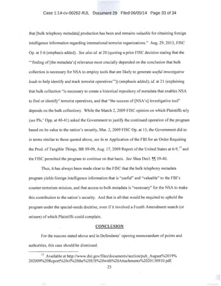 Case 1:14-cv-00262-RJL Document 29 Filed 06/05/14 Page 33 of 34
that [bulk telephony metadata] production has been and remains valuable for obtaining foreign
intelligence information regarding international terrorist organizations." Aug. 29, 2013, FISC
Op. at 5-6 (emphasis added). See also id. at 20 (quoting a prior FISC decision stating that the
"'finding of [the metadata's] relevance most crucially depended on the conclusion that bulk
collection is necessary for NSA to employ tools that are likely to generate useful investigative
leads to help identify and track terrorist operatives"')) (emphasis added); id. at 21 (explaining
that bulk collection "is necessary to create a historical repository of metadata that enables NSA
to find or identify" terrorist operatives, and that "the success of [NSA's] investigative tool"
depends on the bulk collection). While the March 2, 2009 FISC opinion on which Plaintiffs rely
(see Pis.' Opp. at 40-41) asked the Government to justify the continued operation of the program
based on its value to the nation's security, Mar. 2, 2009 FISC Op. at 13, the Government did so
in terms similar to those quoted above, see In reApplication ofthe FBI for an Order Requiring
the Prod. of Tangible Things, BR 09-09, Aug. 17, 2009 Report ofthe United States at 6-9,17
and
the FISC permitted the program to continue on that basis. See Shea Decl.1[1[39-40.
Thus, it has always been made clear to the FISC that the bulk telephony metadata
program yields foreign intelligence information that is "useful" and "valuable" to the FBI's
counter-terrorism mission, and that access to bulk metadata is "necessary" for the NSA to make
this contribution to the nation's security. And that is all that would be required to uphold the
program under the special-needs doctrine, even if it involved a Fourth Amendment search (or
seizure) ofwhich Plaintiffs could complain.
CONCLUSION
For the reasons stated above and in Defendants' opening memorandum ofpoints and
authorities, this case should be dismissed.
17
Available at http://www.dni.gov/files/documents/section/pub_August%2019%
202009%20Report%20of%20the%20US%20with%20Attachments%202013091 O.pdf.
25
 