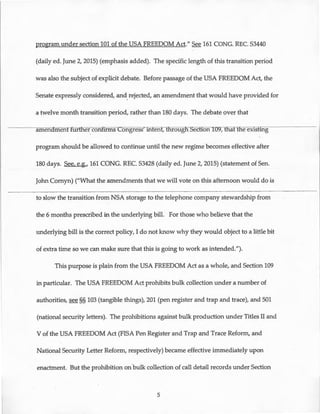 program under section 101 of the USA FREEDOM Act." See 161 CONG. REC. S3440
(daily ed. June 2, 2015) (emphasis added). The specific length of this transition period
was also the subject of explicit debate. Before passage of the USA FREEDOM Act, the
Senate expressly considered, and rejected, an amendment that would have provided forI
a twelve month transition period, rather than 180 days. The debate over that
amenamenCfiirtfier confirms Congress' mtent, tfiroug Section TU9-;-ffiat tfie existing
program should be allowed to continue until the new regime becomes effective after
180 days. See, e.g., 161 CONG. REC. S3428 (daily ed. June 2, 2015) (statement of Sen.
John Cornyn) ("What the amendments that we will vote on this afternoon would do is
to slow the transition from NSA storage to the telephone company stewardship from
the 6 months prescribed in the underlying bill. For those who believe that the
underlying bill is the correct policy, I do not know why they would object to a little bit
of extra time so we can make sure that this is going to work as intended.").
This purpose is plain from the USA FREEDOM Act as a whole, and Section 109
in particular. The USA FREEDOM Act prohibits bulk collection under a number of
authorities, see§§ 103 (tangible things), 201 (pen register and trap and trace), and 501
(national security letters). The prohibitions against bulk production under Titles II and
V of the USA FREEDOM Act (FISA Pen Register and Trap and Trace Reform, and
National Security Letter Reform, respectively) became effective immediately upon
enactment. But the prohibition on.bulk collection of call detail records under Section
5
 