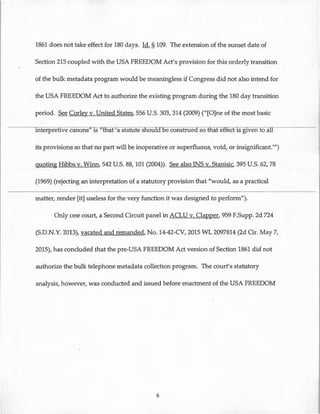1861 does not take effect for 180 days. Id. § 109. The extension of the sunset date of
Section 215 coupled with the USA FREEDOM Act's provision for this orderly transition
of the bulk metadata program would be meaningless if Congress did not also intend for
the USA FREEDOM Act to authorize the existing program during the 180 day transition
period. See Corley v. United States, 556 U.S. 303, 314 (2009) ("[O]ne of the most basic
interpretive canons" is 'that 'a statute sfioura. e construeas o tfiat effect is given to all
its provisions so that no part will be inoperative or superfluous, void, or insignificant."')
quoting Hibbs v. Winn, 542 U.S. 88, 101 (2004)). See also INS v. Stanisic, 395 U.S. 62, 78
(1969) (rejecting an interpretation of a statutory provision that "would, as a practical
matter, render [it] useless for the very function it was designed to perform").
Only one court, a Second Circuit panel in ACLU v. Clapper, 959 F.Supp. 2d 724
(S.D.N.Y. 2013), vacated and remanded, No. 14-42-CV, 2015 WL 2097814 (2d Cir. May 7,
2015), has concluded that the pre-USA FREEDOM Act version of Section 1861 did not
authorize the bulk telephone metadata collection program. The court's statutory
analysis, however, was conducted and issued before enactment of the USA FREEDOM
6
 