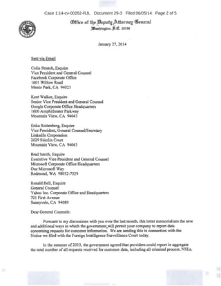 Case 1:14-cv-00262-RJL Document 29-3 Filed 06/05/14 Page 2 of 5
®ffire nf tqe ~gJttorrreg <liemnd
;iiJ!hmqinghm, c!9.<n:. z.n53n.
Sent via Email
Colin Stretc~ Esquire
Vice Presidentand General Counsel
Facebook Corporate Office
1601 WillowRoad
Menlo Park, CA 94025
Kent Walker; Esquire
January 27, 2014
Senior Vice President and General Counsel
Google Corporate Office Headquarters
1600 Amphitheater Paikway
Mountain View, CA 94043
Erika Rottenberg, Esquire
Vice President, General Counsel!Secretary
Linkedln Corporation
2029 8tier1in Court
Mountain View, CA 94043
Brad Smith, Esquire
Exeeutive Vice President and General Counsel
Microsoft Corporate Office Headquarters
One Microsoft Way
Redmond, WA 98052~7329
Ronald Bell, Esquire
General Counsel
Yahoo Inc. Corporate Office and Headquarters
701 First Avenue
Sunnyvale, CA 94089
Dear General Counsels:
Pursuant to my discussions with you over the last month, this letter memorializes the new
and additional ways in which the government,will permit your company to report data
concerning requests for customer information. We are sendingthis in.connection withthe
Notice we filed with the Foreign Intelligence Surveillance Court today.
In the summer of2013; the government agreed that providers could report in aggregate
the total number ofall requests received for customer data, including all criminal process, NSLs,
 