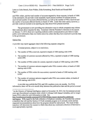 Case 1:14-cv-00262-RJL Document 29-3 Filed 06/05/14 Page 3 of 5
Letter to Colin Stretch, Kent Walker, ErikaRottenberg, Brad Smith and Ronald Bell
Page2
and FISA orders, and the total number ofI!CCOunts targeted by those requests. in bands of 1000.
In the alternative, the provider could separately report precise numbers ofcriminal process
received and number ofaccounts affected thereby, as well as the number ofNSLs received and
the number of accounts affected thereby in bands of 1000. Under this latter option, however, a
provider could not include in its reporting any data about FISA process received.
The g()vemment is now providing two alternative ways in which companies may infonn
their customers about requests for data. Consistent With the President''s direction in hisspeech
on January 17, 20t4, these new reporting methods enable communications providers to make
public more information than ever before about the orders that they have received to provide data
to the government.
OptionOne.
A provider may report aggregate datain the following separate categories:
I. Criminal process, subject to no restrictions.
2. The number ofNSLs received, reported in bands of 1000 starting with 0-999.
3. The number ofcustomeraccounts affected by NSLs, reported in bands of 1000 starting
with 0,-999.
4. The number ofFISA orders for content, reported in bands ofl 000 startingwith 0-999.
5. The number ofcustomer selectors targeted under FISA content orders, in bands of 1000
starting with 0-999..
6. The number ofFISA orders for non-content reported in bands of1000: starting with
0-999.1
7. The number ofcustomer selectors targeted under FISA non-content orders, in bands of
1000 starting with o-999.
A provider may publish the FISA and NSL numbers every six months. For FISA
information, there will be a six-month delay between the publication date and the period covered
1
As the Director ofNational Intelligence stated on November 1&, 2013, the Government several
years ago discontinued a program under which it collected bulk internet metadata, and no longer
issues FISA orders for such infonnation in bulk.. See .
http://i£Qntherecord.tumblr.com/pgst/674199639491dni-clapoer-declassifies.,.additiona:l-
intelligence. With regard to the bulk collection oftelephone metadata, the President has ordered
a transition that will end the Section215 bulk metadata program as it currently exists and has
requested recommendations about how the program should be restructured. The result ofthat
transition will determine the manner in which data about any continued collection ofthat kind is
most appropriately reported.
 
