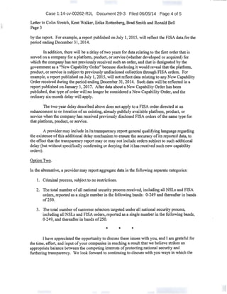 Case 1:14-cv-00262-RJL Document 29-3 Filed 06/05/14 Page 4 of 5
Letter to Colin Stretch, Kent Walker, Erika Rottenberg, Brad Smith and Ronald Bell
Page3
by the report. For example, a report published on July 1, 2015, will reflect the FlSA data for the
period ending December 31,2014.
In addition, there will be a delay oftwo years for data relating to the first order that is
served on a company for a platform, product, or service (whether developed.or acquired) for
which the company has not previously receivedsuch an ordet, and that is designated by the
government as a ''New Capability Order'' because disclosing it would reveal that the platform,
produ<>t, or service is subject to previously Wtdisclosed collection through FISA orders; For
exaniple, a report published on July 1, 2015·, will not reflect data relating to any New Capability
Order re~ived during the period ending December 31, 2014. Such data Will be reflected in a
report published on January 1, 2017. After data about a NewCapability Order has been
published,that type oforder will no longer be considered a New Capability Order, and the
ordinary six-month delay will apply.
The two-year delay described above does not apply to a FlSA order directed at an
enhancement to or iteration ofan existing, already publicly available platform, product, or
service when the company has received.previously discloSed FISA orders ofthe same type for
that platform, product, or service.
Aprovider may include in its transparency report general qualifying language regarding
the existence ofthis additional delay mechanism to ensure the accuracy o.fits reported data, to
the effect that the transparency report may or may not include orders subject to such additional
delay (but without specifically confirming or denying that it bas received such new capability
orders).
Option Two.
In the alternative, a provider may report aggregate data in the following separate categories:
1. . Crimmal process, subjectto no restrictions.
2. The totalnumb~ ofall national security process received; including all NSLs and FISA
orders, reported as a single number in the foUowing bands: 0-249 and thereafter in bands
of250.
3. The total number ofcustomer selectors targeted under all national securityprocess~
including all NSLs and FISA orders, reported as a single numbedn the following bands,
0-249, atid thereafter in bands of250.
I have appreciated the opportunity to discuss these issueswith you, and I am grateful for
the time, effort, and input ofyour companies in reaching a result that we believe strikes an
appropriate balance between the competing interests ofprotecting national security and
furthering transparency. We look forward to continuing to discuss with you ways in which the
 