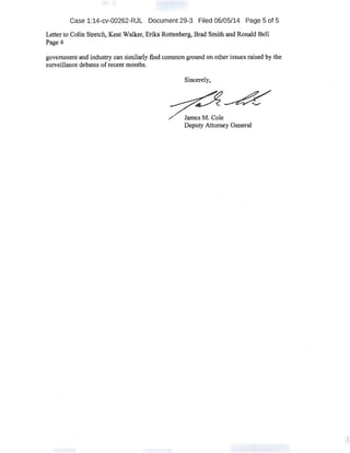 Case 1:14-cv-00262-RJL Document 29-3 Filed 06/05/14 Page 5 of 5
Letter to Colin Stretch~ Kent Walker; ErikaRottenberg, Brad Smith and Ronald Bell
Page4
goverrunent and industry can similarly:find common ground on other issues raised by the
surveillance debates ofrecent months.
Sincerely,
James M~ Cole
Deputy Attorney General.
 