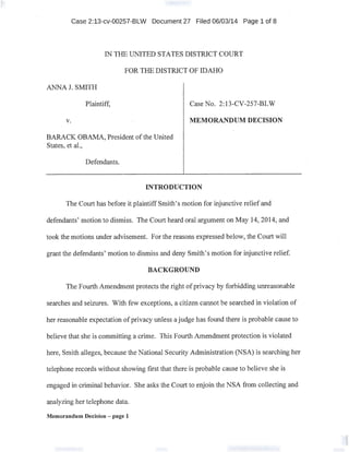 Case 2:13-cv-00257-BLW Document 27 Filed 06/03/14 Page 1 of 8
IN THE UNITED STATES DISTRICT COURT
FOR THE DISTRICT OF IDAHO
ANNA J. SMITH
Plaintiff,
v.
BARACK OBAMA, President ofthe United .
States, et al.,
Defendants.
Case No. 2:13-CV-257-BLW
MEMORANDUM DECISION
INTRODUCTION
The Court has before it plaintiff Smith's motion for injunctive relief and
defendants' motion to dismiss. The Court heard oral argument on May 14, 2014, and
took the motions under advisement. For the reasons expressed below, the Court will
grant the defendants' motion to dismiss and deny Smith's motion for injunctive relief.
BACKGROUND
The Fourth Amendment protects the right ofprivacy by forbidding unreasonable
searches and seizures. With few exceptions, a citizen cannot be searched in violation of
her reasonable expectation of privacy unless a judge has found there is probable cause to
believe that she is committing a crime. This Fourth Amendment protection is violated
here, Smith alleges, because the National Security Administration (NSA) is searching her
telephone records without showing first that there is probable cause to believe.she is
engaged in criminal.behavior. She asks the Court to enjoin the NSA from collecting and
analyzing her telephone data.
Memorandum Decision - page 1
 