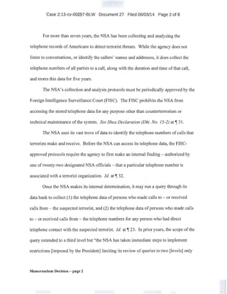 Case 2:13-cv-00257-BLW Document 27 Filed 06/03/14 Page 2 of 8
For more than seven years, the NSA has been collecting and analyzing the
telephone records ofAmericans to detect terrorist threats. While the agency does not
listen to conversations, or identify the callers' names and addresses, it does collect the
telephone numbers of all parties to a call, along with the duration and time ofthat call,
and stores this data for five years.
The NSA's collection and analysis protocols must be periodically approved by the
Foreign Intelligence Surveillance Court (FISC). The FISC prohibits the NSA from
accessing the stored telephone data for any purpose other than counterterrorism or
technical maintenance ofthe system. See Shea Declaration (Dkt. No. 15-2) at~ 31.
The NSA uses its vast trove of data to identify the telephone numbers of calls that
terrorists make and receive. Before the NSA can access its telephone data, the FISC-
.appmved protocols require the agency to first make an internal finding - authorized by
one oftwenty-two designated NSA officials- that a particular telephone number is
associated with a terrorist organization. !d. at~ 32.
Once the NSA makes its internal determination, it may run a query through its
data bank to collect (1) the telephone data ofpersons who made calls to - or received
calls from- the suspected terrorist, and (2) the telephone data ofpersons who made calls
to - or received calls from - the telephone numbers for any person who had direct
telephone contact with the suspected terrorist. !d. at~ 23. In prior years, the scope ofthe
query extended to a third level but "the NSA has taken immediate steps to implement
restrictions [imposed by the President] limiting its review of queries to two [levels] only
Memorandum Decision - page 2
 