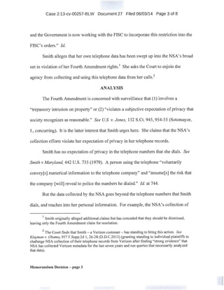 Case 2:13-cv-00257-BLW Document 27 Filed 06/03/14 Page 3 of 8
and the Government is now working with the FISC to incorporate this restriction into the
FISC's orders." !d.
Smith alleges that her own telephone data has been swept up into the NSA's broad.
net in violati~m ofher Fourth Amendment rights.1
She asks the Court to enjoin the
agency from collecting and using this telephone data from her calls.
2
ANALYSIS
The Fourth Amendment is concerned with surveillance that (!)involves a
"trepassory intrusion on property" or (2) "violates a subjective expectation of privacy that
society recognizes as reasonable." See US. v. Jones, 132 S.Ct. 945, 954-55 (Sotomayor,. .
J., concurring). It is the latter interest that Smith urges here. She claims that the NSA's
collection efforts violate her expectation of privacy in her telephone records. '·
Smith has no expectation ofprivacy in the telephone numbers that she dials. See
Smith v Maryland, 442 U.S. 735 (1979). A person using the telephone "voluntarily
convey[s] numerical information to the telephone company" and "assume[s] the risk that
the company [will] reveal to police the numbers he dialed." !d. at 744.
But the data collected by the NSA goes beyond the telephone numbers that Smith
dials, and reaches into her personal information. For example, the NSA's collection of
1
Smith originally alleged additional claims but has conceded that they should be dismissed,
leaving only the Fourth Amendment claim for resolution.
2
The Court finds that Smith -a Verizon customer - has standing to bring this action. See
Klayman v. Obama, 957 F.Supp.2d 1, 26-28 (D.D.C.2013) (granting standing to individual plaintiffs to
challenge NSA collection of their telephone records from Verizon after finding "strong evidence" that
NSA has collected Verizon metadata for the last seven years and run queries that necessarily analyzed
that data).
Memorandum Decision - page 3
 
