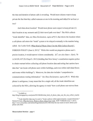 Case 2:13-cv-00257-BLW Document 27 Filed 06/03/14 Page 4 of 8
the time and duration of phone calls is revealing: Wauld most citizens want to keep
private the fact that they called someone at one in the morning and talked for an hour or
two?
And what about location? Would most phone users expect to keep private (1)
their location at any moment and (2) their travel path over time? The NSA collects
"trunk identifier" data, see Shea Declaration, supra at~ 15, that shows the location where
a cell-phone call enters the "trunk" system to be relayed eventually to the number being
called. See Leslie Groll, What Kind o[Phone Data Can the NSA Collect Exactly?,
FOREIGN POLICY (June 6, 2013).3
While this would not pinpoint a phone user's
precise location, it would narrow it down considerably. ld.4
; see also State v. Earls, 70
A.3d 630, 637 (N.J.Sup.Ct. 2013) (holding that New Jersey's constitution requires police
to obtain warrant before collecting cell phone location data and noting that carriers have
data that "can locate cell-phone users within buildings, and even within individual floors
and rooms within buildings"). Moreover, the data also includes "comprehensive
communications routing information." See Shea Declaration, supra at~ 15. While this
phrase is ambiguous, it may mean that for a single call, all the trunk identifiers are
collected by the NSA, allowing the agency to track "how a cell phone user moves from
3
Available at
http://blog.foreignpolicy.com/posts/2013/06/06/what_kind_of__phone_data_can_the_nsa_collect_exactly
4
Tn.mk identifier data may be used to "locate a phone within approximately a square kilometer."
Patrick Di Justo, What the NS.A. Wants to Know About Your Calls, NEW YORKER (June 7, 2013),
http:// www.newyorker.com/online/blogs/elements/2013/06/what-the-nsa-wants-to-know-about-your-
phone-calls.html.
Memorandum Decision - page 4
 
