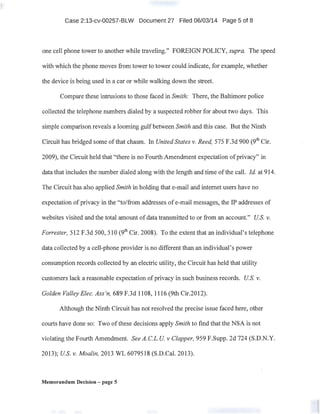 . Case 2:13-cv-00257-BLW Document 27 Filed 06/03/14 Page 5 of 8
. one cell phone tower to another while traveling." FOREIGN POLICY, supra. The speed
with which the phone moves from tower to tower could indicate, for example, whether
the device is being used in a car or while walking down the street.
Compare these intrusions to those faced in Smith: There, the Baltimore police
collected the telephone numbers dialed by a suspected robber for about two days. This
simple comparison reveals a looming gulf between Smith and this case. But the Ninth
Circuit has bridged some ofthat chasm. In United States v. Reed, 575 F.3d 900 (9th Cir.
2009), the Circuit held that "there is no Fourth Amendment expectation ofprivacy" in
data that irichides the number dialed along with the length and time ofthe call. !d. at 914.
The Circuit has also applied Smith in holding that e-mail and internet users have no
expectation ofprivacy in the "to/from addresses of e-mail messages, the IP addresses of
websites visited and the total amount of data transmitted to or from an account." U.S. v.
Forrester, 512 F.3d 500, 510 (9th Cir. 2008). To the extent that an individual's telephone
data collected by a cell-phone provider is no different than an individual's power
consumption records collected by an electric utility, the Circuit has held that utility
customers lack a reasonable expectation ofprivacy in such business records. U.S. v.
Golden Valley Elec. Ass'n, 689 F.3d 1108, 1116 (9th Cir.2012).
Although the Ninth Circuit has not resolved the precise issue faced here, other
courts have done so: Two ofthese decisions apply Smith to find that the NSA is not
violating the Fourth Amendment. See A.C.L. U. v Clapper, 959 F.Supp. 2d 724 (S.D.N.Y.
2013); US. v. Moalin, 2013 WL 6079518 (S.D.Cal. 2013).
Memorandum Decision - page 5
 