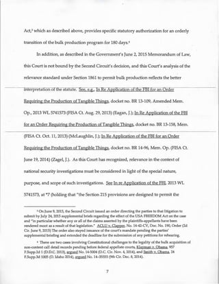 Act,3 which as described above, provides specific statutory authorization for an orderly
transition of the bulk production program for 180 days.4
In addition, as described in the Government's June 2, 2015 Memorandum of Law,
this Court is not bound by the Second Circuit's decision, and this Court's analysis of the
relevance standard under Section 1861 to permit bulk production reflects the better
mterpretation oft e statute. ee, e.g., fiRe Application of the FBI for an Order
Requiring the Production of Tangible Things, docket no. BR 13-109, Amended Mem.
Op., 2013 WL 5741573 (FISA Ct. Aug. 29, 2013) (Eagan, J.); In ReApplication of the FBI
for an Order Requiring the Production of Tangible Things, docket no. BR 13-158, Mem.
(FISA Ct. Oct. 11, 2013) (McLaughlin, J.); In ReApplication of the FBI for an Order
Requiring the Production of Tangible Things, docket no. BR 14-96, Mem. Op. (FISA Ct.
June 19, 2014) (Zagel, J.). As this Court has recognized, relevance in the context of
national security investigations must be considered in light of the special nature,
purpose, and scope of such investigations. See In re Application of the FBI, 2013 WL
5741573, at *7 (holding that "the Section 215 provisions are designed to permit the
3 On June 9, 2015, the Second Circuit issued an order directing the parties to that litigation to
submit by July 24, 2015 supplemental briefs regarding the effect of the USA FREEDOM Act on the case
and "in particular whether any or all of the claims asserted by the plaintiffs-appellants have been
rendered moot as a result of that legislation." ACLU v. Clapper, No. 14-42-CV, Doc. No. 190, Order (2d
Cir. June 9, 2015) The order also stayed issuance of the court's mandate pending the parties'
supplemental briefing and extended the deadline for the submission of any petitions for rehearing.
4 There are two cases involving Constitutional challenges to the legality of the bulk acquisition of
non-content call detail records pending before federal appellate courts, Klayman v. Obama, 957
F.Supp.2d 1 (D.D.C. 2013), argued No. 14-5004 (D.C. Cir. Nov. 4, 2014), and Smith v. Obama, 24
F.Supp.3d 1005 (D. Idaho 2014), argued No. 14-35555 (9th Cir. Dec. 8, 2014).
7
 