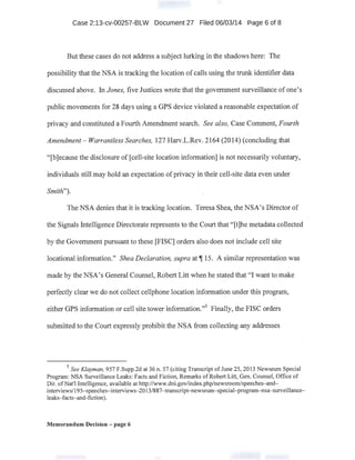 Case 2:13-cv-00257-BLW Document 27 Filed 06/03/14 Page 6 of 8
But these cases do not address a subject lurking in the shadows here: The
possibility that the NSA is tracking the location of calls using the trunk identifier data
discussed above. In Jones, five Justices wrote that the government surveillance of one's
. public movements for 28 days using a GPS d~vice violated a reasonable expectation of
privacy and constituted a Fourth Amendment search. See also, Case Comment, Fourth
Amendment- Warrantless Searches, 127 Harv.L.Rev. 2164 (2014) (concluding that
"[b]ecause the disclosure of [cell:-site location information] is not necessarily voluntary,
individuals still may hold an expectation ofprivacy in their cell-site data even under
Smith").
The NSA denies that it is tracking location. Teresa Shea, the NSA's Director of
the Signals Intelligence Directorate represents to the Court that "[t]he metadata collected
by the Government pursuant to these [FISC] orders also does not include cell site
locational information." Shea Declaratio.n, supra at~ 15. A similar representation was
made by the NSA's General Counsel, Robert Litt when he stated that "I want to make
perfectly clear we do not collect cellphone location information under this program,
either GPS information or cell site tower information."5
Finally, the FISC orders
submitted to the Court expressly prohibit the NSA from collecting any addresses
.
5
See Klayman, 957 F.Supp.2d at 36 n. 57 (citing Transcript of June 25, 2013 Newseum Special
Program: NSA Surveillance Leaks: Facts and Fiction, Remarks ofRobert Litt, Gen. Counsel, Office of
Dir. ofNat'l Intelligence, available at http://www.dni.gov/index.php/newsroom/speeches-and-
interviews/195-speeches-interviews~2013/887-transcript-newseum-special-program-nsa-surveillance­
leaks-facts-and-fiction).
Memorandum Decision - page 6
 