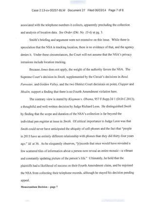 Case 2:13-cv-00257-B.LW Document 27 Filed 06/03/14 Page 7 of 8
associated with the telephone numbers it collects, apparently precluding the collection
and analysis of location data. See Order (Dkt. No. 15-6) at pg. 3.
Smith's briefing and argument were not extensive on this issue. While there is
speculation that the NSA is tracking location, there is no evidence ofthat, and the agency
denies it. Under these circumstances, the Court will not assume that the NSA's privacy
intrusions include location tracking.
Because Jones does not apply, the weight ofthe authority favors the NSA. The
Supreme Court's decision in Smith, supplemented by the Circuit's decisions in Reed,
Forrester, and Golden Valley, and the two District Court decisions on point, Clapper and
Moalin, support a finding that there is no Fourth Amendment violation here.
The contrary view is stated by Klayman v. Obama, 957 F.Supp.2d 1 (D.D.C.2013),
a thoughtful and well-written decision by Judge Richard Leon. He distinguished Smith
by fmding that the scope and duration ofthe NSA's collection is far beyond the
individual pen register at issue in Smith. Of critical importance to Judge Leon was that
Smith could never have anticipated the ubiquity of cell-phones and the fact that "people
in 2013 have an entirely different relationship with phones than they did thirty-four years
ago." !d. at 36. As he eloquently observes, "[r]ecords that once would have revealed a
few scattered tiles of information about a person now reveal an entire mosaic-a vibrant
and.constantly updating picture ofthe person's life." Ultimately, he held that the
plaintiffs had a likelihood of success on their Fourth Amendment claim, and he enjoined
the NSA from collecting their telephone records, although he stayed his decision pending
appeal.
Memorandum Decision - page 7
 