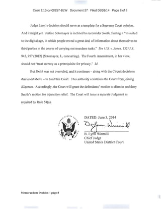 Case 2:13-cv-00257-BLW Document 27 Filed 06/03/14 Page 8 of 8
Judge Leon's decision should serve as a template for a Supreme Court opinion.
And it might yet. Justice Sotomayor is inclined to reconsider Smith, finding it "ill-suited
to the digital age, in which people reveal a great deaJ of information about themselves to.
third parties in the course of carrying out mundane tasks." See US. v. Jones, 132 U.S.
945, 957 (2012) (Sotomayor, J., concurring). The Fourth Amendment, in her view,
should not "treat secrecy as a prerequisite for privacy." !d.
But Smith was not overruled, and it continues - along with the Circuit decisions
discussed above- to bind this Court. This authority constrains the Court from joining
Klayman. Accordingly, the Court will grant the defendants' motion to dismiss and deny
Smith's motion for injunctive relief. The Court will issue a separate Judgment as
required by Rule 58(a).
Memorandum Decision - page 8
DATED: June 3, 2014
~-~W~
B. Lynn Winmill
ChiefJudge
United States District Court
 