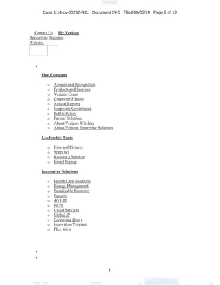 Case 1:14-cv-00262-RJL Document 29-5 Filed 06/05/14 Page 2 of 19
Contact Us My Verizon
Residential Business
Wireless
o---
•
Our Company
o Awards and Recognition
o Products and Services
o Verizon Credo
o Corporate History
o Annual Reports
o Corporate Governance
o Public Policy
o Partner Solutions
o About Verizon Wireless
o About Verizon Enterprise Solutions
Leadership Team
o Bios and Pictures
o Speeches
o Request a Speaker
o Email Signup
Innovative Solutions
o Health Care Solutions
o Energy Management
o Sustainable Economy
o Security
o 4G LTE
o FiOS
o Cloud Services
o Global IP
o Connected Home
o Innovation Program
o Flex View
•
•
1
 
