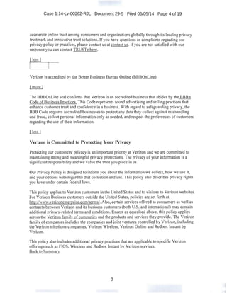 Case 1:14-cv-00262-RJL Document 29:-5 Filed 06/05/14 Page 4 of 19
accelerate online trust among consumers and organizations globally through its leading privacy
trustmark and innovative trust solutions. If you have questions or complaints regarding our
privacy policy or practices, please contact us.at contact us. If you are not satisfied with our
response you can contact TRUSTe here.
( lessJ
Verizon is accredited by the Better Business Bureau Online (BBBOnLine)
[more]
The BBBOnLine seal confirms that Verizon is an accredited business that abides by the BBB's
Code of Business Practices. This Code represents sound advertising and selling practices that
enhance customer trust and confidence in a business. With regard to safeguarding privacy, the
BBB Code requires accredited businesses to protect any data they collect against mishandling
and fraud, collect personal information only as needed, and respect the preferences of customers
regarding the use of their information.
Verizon is Committed to Protecting Your Privacy
Protecting our customers' privacy is an important priority at Verizon and we are committed to
maintaining strong and meaningful privacy protections. The privacy of your information is a
significant responsibility and we value the trust you place in us.
Our Privacy Policy is designed to .inform you about the information we collect, how we use it,
and your options with regard to that collection and use. This policy also describes privacy rights
you have under certain federal laws.
This policy applies to Verizon customers in the United States and to visitors to Verizon websites.
For Verizon Business customers outside the United States, policies are set forth at
http://www.verizonenterprise.com/terms/. Also, certain services offered to consumers as well as
contracts between Verizon and its business customers (both U.S. and international) may contain
additional privacy-related tenns and conditions. Except as described above, this policy applies
across the Verizon family of companies and the products and services they provide. The Verizon
family of companies includes the companies and joint ventures controlled by Verizon, including
the Verizon telephone companies, Verizon Wireless, Verizon Online and Redbox Instant by
Verizon.
This policy also includes additional privacy practices that are applicable to specific Verizon
offerings such as FiOS, Wireless and Redbox Instant by Verizon services.
Back to Summarv
3
 