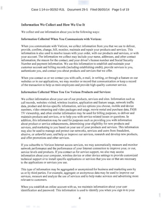 Case 1:14-cv-00262-RJL Document 29-5 Filed 06/05/14 Page 5 of 19
Information We Collect and How We Use It
We collect and use information about you in the following ways:
Information Collected When You Communicate with Verizon:
When you communicate with Verizon, we collect information from you that we use to deliver,
provide, confirm, change, bill, monitor, maintain and repair your products and services. This
information is also used to resolve issues with your order, with our products and services, or with
your account. The information we collect may include your name, addresses, and other contact
information; the reason for the contact; and your driver's license number and Social Security
Number and payment information. We use this information to establish and maintain your
customer account and billing records (including establishing credit), provide services to you,
authenticate you, and contact you about products and services that we offer.
When you contact us or we contact you with calls, e-mail, in writing, or through a feature on our
websites or in our applications, we maY. monitor or record that communication or keep a record
of the transaction to help us train employees and provide high-quality customer service.
Information Collected When You Use Verizon Products and Services:
We collect information about your use of our products, services and sites. Information such as
call records, websites visited, wireless location, application and feature usage, network traffic
data, product and device-specific information, service options you choose, mobile and device
numbers, video streaming and video packages and usage, movie rental and purchase data, FiOS
TV viewership, and other similar information may be used for billing·purposes, to deliver and
maintain products and services, or to help you with service-related issues or questions. In
addition, this information may be used for purposes such as providing you with information
about product or service enhancements, determining your eligibility for new products and
services, and marketing to you based on your use of your products and services. This information
may also be used to manage and protect our networks, services and users from fraudulent,
abusive, or unlawful uses; and help us improve our services, research and develop new products,
and offer promotions and other services.
If you subscribe to Verizon Internet access services, we may automatically measure and monitor
network performance and the performance of your Internet connection to improve your, or our,
service levels and products. If you contact us for service support, we also may access
information about your computer, wireless device or other device settings to provide customized
· technical support or to install specific applications or services that you use or that are necessary
to the applications or services you use.
This type of information may be aggregated or anonymized for business and marketing uses by
us or by third parties. For example, aggregate or anonymous data may be used to improve our
services, measure and analyze the use of services and to help make services and advertising more
relevant to customers.
When you establish an online account with us, we maintain information about your user
identification and password. This information is used to identify you when you sign in to your
4
 