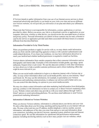 Case 1:14-cv-00262-RJL Document 29-5 Filed 06/05/14 Page 6 of 19
account.
IfVerizon intends to gather information from your use of our Internet access services to direct
customized advertising specifically to you based on your visits over time and across different
non-Verizon websites, we will provide you with notice of our plan and obtain your affirmative
consent.
Please note that Verizon is not responsible for information, content, applications or services
provided by others. Before you access, use, link to or download a service or application on your
computer, television, wireless or other device, you should review the associated terms of service
and privacy policy. Personal information you submit in those contexts may be read, collected or
used by the service or application provider and others associated with these forums in a manner
different from that described here.
Information Provided to Us by Third Parties:
When you purchase products or apply for service with us, we may obtain credit information
about you from outside credit reporting agencies to help us with customer authentication and
credit-related decisions. If you lease your residence, we may have information about how to
reach your landlord and whether landlord permission is required to install our facilities.
Verizon obtains information from outside companies that collect consumer information such as
demographic and interest data. Examples ofthis information include gender, age range, sports
enthusiast, frequent diner or pet owner. We use this data and combine it with other information
we have about you to help us predict customer preferences and to direct marketing offers that
might be more relevant to you.
When you use social media credentials to login to or otherwise interact with a Verizon site or
offer, we may collect information about your social media profile, such as your interests, "likes"
and friends list. We may use this information, for example, to personalize your Verizon
experiences and marketing communications, to enhance our services and to better serve you.
You can control this data sharing via options in your social media accounts.
We may also obtain contact information and other marketing lead information from third parties,
and may combine it with information we have to contact you or direct Verizon's marketing offers
to you. Website visitors and others may provide us with your email address through "refer-a-
friend" options or social networking platforms. We use these email addresses to send Verizon
promotional marketing information.
Information Collected on Verizon Websites:
When you browse Verizon websites, information is collected about your device and your visit.
We also collect data about your browsing, searching and buying activity as you interact with our
sites. We may collect and use your IP address, mobile telephone or device number, account
information, web addresses of the sites you come from and go to next and information about
your connection, including your device's browser, operating system, platform type and Internet
connection speed. We use this information for operational and performance measurement
purposes including monitoring statistics such as how many people visit our websites; which
5
 