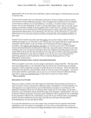 Case 1:14-cv-00262-RJL Document 29-5 Filed 06/05/14 Page 7 of 19
pages people visit on our sites; how much time is spent on each page or; which browsers are used
to visit our sites.
Verizon and its vendors also use information collected on Verizon websites to help us deliver
more relevant Verizon marketing messages. These messages may be delivered on our websites,
on non-Verizon websites, by our representatives, via email, or via other Verizon services or
devices. We use this information in order to, among other things, ensure that you see the correct
products and pricing available in the geographic area in which you live, manage the frequency
with which you see an advertisement, tailor advertisements to better match your interests, and to
understand the effectiveness of our advertising. We also may use this information to assess the
effectiveness of our sites and to help you should you request help with navigation problems on
these sites.
Certain Verizon vendors may place and read cookies on our sites to help us deliver Verizon
marketing messages on our sites and on non-Verizon sites. We require that these vendors provide
consumers with the ability to opt-out of their use of information for these pur:£!?_Ses. In
accordance with industry self-regulatory principles, you should see this icon Onor arouna-·-
Verizon advertisements that are delivered on other sites using information collected on our sites.
Clicking on this icon will provide information about the companies and data practices that were
used to deliver the ad and will also describe how you may opt-out ofthese advertising programs.
Additional information on the choices available to you for the use of your information for
advertising purposes can be found in the "How to Limit the Sharing and Use ofYour
Information" section below.
Additional information about "cookies" and related technologies
When you register on our sites, we may assign an anonymous, unique identifier. This may allow
select advertising entities to use information they have about your web browsing on a desktop
computer to deliver marketing messages to mobile devices on our network. We do not share any
information that identifies you personally outside of Verizon as part of this program. You have a
choice about whether to participate, and you can you can visit our relevant mobile advertising
page (link to ·www.vzw.com:lmyprivacy) to learn more or advise us of your choice.
Back to Summary
Information You Provide:
When you contact us online or by other means for information about products and services or
when you enter a Verizon-sponsored or affiliated contest, sweepstakes or similar promotion, we
will respond to your request and may use the information you supply us to provide you with
additional information about service offerings either at that time or in the future. If you enter a
promotion, your information may be disclosed as part ofthe program's administration, such as in
connection with the publication of winners, prize fulfillment, and as required by law or permitted
by the promotion's official rules. Information you provide on our websites about your preferred
location and other preferences may be used to provide you with more relevant product
recommendations, services and special offers.
If you provide information to us in the context of an event that Verizon sponsors with another
organization, such as a contest or sweepstakes, or if you visit a co-sponsored site or use a co-
sponsored service, you also may be providing information to the co-sponsor. You should refer to
6
 