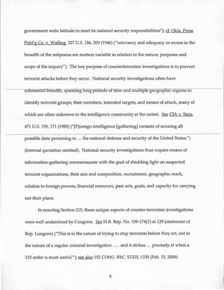 government wide latitude to meet its national security responsibilities"); cf. Okla. Press
Publ'g Co. v. Walling, 327U.S. 186,209 (1946) ("relevancy and adequacy or excess in the
breadth of the subpoena are matters variable in relation to the nature, purposes and
scope of the inquiry"). The key purpose of counterterrorism investigations is to prevent
terrorist attacks before they occur. National security investigations often have
suosfantiatoreaatn, spannmg long perioas of till:le and multiple geograp -ic regions to
identify terrorist groups, their members, intended targets, and means of attack, many of
which are often unknown to the intelligence community at the outset. See CIA v. Sims,
471 U.S. 159, 171 (1985) ("[F]oreign intelligence [gathering] consists of securing all
possible data pertaining to ... the national defense and security of the United States.")
(internal quotation omitted). National security investigations thus require means of.
information-gathering commensurate with the goal of shedding light on suspected
terrorist organizations, their size and composition, recruitment, geographic reach,
relation to foreign powers, financial resources, past acts, goals, and capacity for carrying
out their plans.
In enacting Section 215, these unique aspects of counter-terrorism investigations
were well understood by Congress. See H.R. Rep. No. 109-174(1) at 129 (statement of
Rep. Lungren) ("This is in the nature of trying to stop terrorists before they act, not in
the nature of a regular criminal investigation .... and it strikes ... precisely at when a
215 order is most useful."); see also 152 CONG. REC. S1325, 1330 (Feb. 15, 2006)
8
 