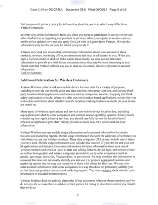 Case 1:14-cv-00262-RJL Document 29-5 Filed 06/05/14 Page 8 of 19
that co-sponsor's privacy policy for information about its practices which may differ from
Verizon's practices.
We may also collect information from you when you agree to participate in surveys or provide
other feedback to us regarding our products or services, when you register to receive news or
public policy updates, or when you apply for a job with or a grant from Verizon. We use this
information only for the purpose for which you provide it.
Verizon may send you emails that communicate information about your account or about
products, services, marketing offers, or promotions that may be of interest to you. When you
open a Verizon email or click on links within these emails, we may collect and retain
information to provide you with future communications that may be more interesting to you.
Please note that Verizon will not ask you to send us, via email, sensitive personal or account
information.
Back to Summary
Additional Information for Wireless Customers
Verizon Wireless collects and uses mobile device location data for a variety of purposes,
including to provide our mobile voice and data services, emergency services, and our and third-
party location-based applications and services such as navigation, weather, mapping and child
safety applications or tools. Where we offer our own location-based applications, we provide you
with notice and choice about whether specific location-tracking features available on your device
are turned on.
Many types of wireless applications and services use mobile device location data, including
applications provided by other companies and wireless device operating systems. When you are
considering new applications or services, you should carefully review the location-based
services' or application providers' privacy policies to learn how they collect and use your
information.
Verizon Wireless may use mobile usage information and consumer information for certain
business and marketing reports. Mobile usage information includes the addresses ofwebsites you
visit when you use our wireless services. These data strings (or URLs) may include search terms
you have used. Mobile usage information also includes the location of your device and your use
of applications and features. Consumer information includes information about your use of
Verizon products and services (such as data and calling features, device type, and amount of use)
as well as demographic and interest categories provided to us by other companies (such as
gender, age range, sports fan, frequent diner, or pet owner). We may combine this information in
a manner that does not personally identify you and use it to prepare aggregated business and
marketing reports that we may use ourselves or share with others for their use. We may also
share location information with other companies in a way that does not personally identify you
so that they may produce business and marketing reports. You have a choice about whether your
information is included in these reports.
Verizon Wireless does not publish directories of our customers' wireless phone numbers, and we
do not provide or make them available to third parties for listing in directories unless you request
that we do so.
7
 