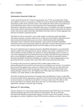Case 1:14-cv-00262-RJL Document 29-5 Filed 06/05/14 Page 9 of 19
Back to Summarv
Information About the Cable Act
To the extent that Section 631 ofthe Communications Act of 1934, as amended (the "Cable
Act") applies to services you purchase, it entitles you to know about the personally identifiable
infonnation a cable service provider collects. This includes the nature of the use and disclosure
ofthis information and to whom it may be disclosed, how long personally identifiable
information is maintained, and how subscribers may access it. In addition, the Cable Act imposes
limits on the collection and disclosure ofpersonal information and gives subscribers the ability to
enforce their privacy rights. (Personally identifiable information does not include aggregate data
that does not identify a particular person).
The Cable Act allows a provider to use its cable system to collect personally identifiable
information necessary to render a cable service or other services provided to subscribers and to
detect and prevent unauthorized access to services. Additional personally identifiable
information may be collected with the subscriber's prior consent. Personally identifiable
infonnation may be used or disclosed without the subscriber's consent where necessary to render
services, and to conduct legitimate business activities related to services provided.
We may be required by law to disclose personally identifiable information to a governmental
entity to comply with valid legal process, such as warrants, court orders or subpoenas, but we
will not disclose records revealing your selection of video programming unless we receive a
court order indicating that the governmental entity has made a specified showing of relevance
and you were afforded an opportunity to contest the order. We may be required to disclose
personally identifiable information (including your selection of video programming) to a non-
governmental entity to comply with a court order, after you have been provided notice.
If you believe that your privacy rights have been violated, please contact us at
privacyoffice@verizon.com and we will work with you to address your concerns. If you believe
that you have been aggrieved as a result of a violation ofthe Cable Act, you may enforce the
limitations imposed by the Cable Act through a civil action in a United States district court
seeking damages, attorney's fees, and litigation costs. Other rights and remedies may also be
available to you under federal or other applicable laws.
The Cable Act permits the disclosure of customer names and addresses as long as a subscriber
has been provided with the opportunity to prohibit or limit this disclosure and the disclosure does
not reveal, directly or indirectly, the subscriber's viewing or other uses of the cable or other
services provided. If we intend to share data in this way, we will provide you with the
opportunity to prohibit or limit this type of sharing.
Relevant TV Advertising
Verizon's Relevant TV Advertising program helps advertisers reach FiOS television customers
with advertisements that may be more relevant to their interests. We do not share any
information that identifies you personally outside ofVerizon as part ofthis program. The ads
may appear on a variety of platforms where FiOS television customers can access video content.
8
 