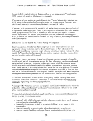 Case 1:14-cv-00262-RJL Document 29-5 Filed 06/05/14 Page 11 of 19
form or by following instructions in the consent form or service agreement. Your choice on
CPNI consent will remain in effect unless you change it.
If you are an Arizona resident, as required by state law, Verizon Wireless does not share your
CPNI within the Verizon family of companies unless vou provide consent. Customers who
provide such consent are reminded annually of their current CPNI choices.
If you are a retail customer of MCI, your CPNI will not be shared within the Verizon family of
companies for marketing purposes except to provide you with information about other services
ofthe type you currently buy from us. In addition, when you are speaking with a customer
service representative, we may ask your permission to review your records, including your
CPNI, to provide you with information about the full array of services provided by the Verizon
family of companies.
Information Shared Outside the Verizon Family of Companies:
Except as explained in this Privacy Policy, in privacy policies for specific services, or in
agreements with our customers, Verizon does not sell, license or share infonnation that
individually identifies our customers, people using our networks, or website visitors with others
outside the Verizon family of companies for non-Verizon purposes without the consent of the
person whose information will be shared.
Verizon uses vendors and partners for a variety of business purposes such as to help us offer,
provide, repair and bill for services we provide. We share information with those vendors and
partners when it is necessary for them to perform work on our behalf. For example, we may
provide your credit card information and billing address to our payment processing company
solely for the purpose of processing payment for a transaction you have requested. We require
that these vendors and partners protect the customer information we provide to them and limit
their use ofVerizon customer data to the purposes for which it was provided. We do not permit
these types of vendors and partners to use this information for their own marketing purposes.
As described in more detail in other sections of this policy, Verizon also may share certain
information with outside companies-, for example, to assist with the delivery of advertising
campaigns, or preparing and sharing aggregate reports.
Verizon provides the names, addresses and telephone numbers ofwireline telephone customers
to directory publishers and directory assistance services unless a non-published or non-listed
phone number has been requested.
We may disclose information that individually identifies our customers or identifies customer
devices in certain circumstances, such as:
• to comply with valid legal process including subpoenas, court orders or search warrants,
and as otherwise authorized by law;
• in cases involving danger of death or serious physical injury to any person or other
emergencies;
• to protect our rights or property, or the safety of our customers or employees;
• to protect against fraudulent, malicious, abusive, unauthorized or unlawful use of or
10
'
 