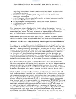 Case 1:14-cv-00262-RJL Document 29-5 Filed 06/05/14 Page 12 of 19
subscription to our products and services and to protect our network, services, devices
and users from such use;
• to advance or defend against complaints or legal claims in court, administrative
proceedings and elsewhere;
• to credit bureaus or collection agencies for reporting purposes or to obtain payment for
Verizon-billed products and services;
• to a third-party that you have authorized to verify your account information;
• to outside auditors and regulators; or
• with your consent.
When you purchase services offered jointly by Verizon and one of our partners, customer
information may be received by both Verizon and our partner that is providing your service. For
these jointly offered services, you should also review the partner company's privacy policy
which may include practices that are different from the practices described here.
If Verizon enters into a merger, acquisition or sale of all or a portion of its assets or business,
customer information will also be transferred as part of or in connection with the transaction.
Information Provided to or Used by Third-Party Advertising Entities or Social Networks
You may see third-party advertisements on some Verizon websites, services, or devices. Some
advertisements are chosen by companies that place advertisements on behalf of other third-party
advertisers. These companies, often called ad servers, ad networks, or technology platforms, may
place and access cookies on your device to collect information about your visit on our websites.
The information they collect from our sites is in a form that does not identify you personally.
This information may be combined with similar data obtained from other websites to help
advertisers better reach their targeted audiences. Targeting may be accomplished by tailoring
advertising to interests that they infer from your browsing of our sites and your interaction with
other websites where these ad servers, ad networks and technology platforms also are present.
If you choose to interact with specific advertisers who advertise on our sites or services, the
infonnation you provide to them is subject to the conditions of their specific privacy policies. In
addition, responding to·or interacting with a particular advertisement, may result in you later
receiving a targeted advertisement on our websites or on other sites as a result of an ad server or
ad network concluding that you fit within a particular audience an advertiser is trying to reach.
Advertising that is customized based on predictions generated from your visits over time and
across different websites is sometimes called "online behavioral" or "interest-based" advertising.
In accordance with industrv self-regulatory principles, we require that companies disclose when
they are using online behavioral advertising programs to deliver third-party ads on our sites or
collecting information about your visit to our sites for these purposes and give.consumers the
ability to opt-out ofthis use of their information. You will see an icon O n oraround third-party
advertisements that are delivered on our sites using behavioral advertising programs. Clicking on
this icon will provide additional information about the companies and data practices that were
used to deliver the ad as well as information on how you may opt-out of these advertising
programs. Additional information about your options regarding the use of your information for
advertising purposes can be found below. Additional infonnation about online behavioral
advertising can be found here. Please note that Verizon does not have control over or access to
11
 