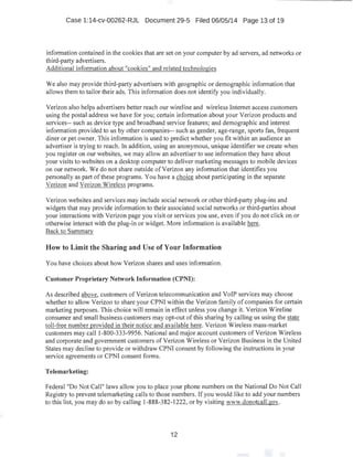 Case 1:14-cv-00262-RJL Document 29-5 Filed 06/05/14 Page 13 of 19
information contained in the cookies that are set on your computer by ad servers, ad networks or
third-party advertisers.
Additional infonnation about "cookies'' and related technologies
We also may provide third-party advertisers with geographic or demographic information that
allows them to tailor their ads. This information does not identify you individually.
Verizon also helps advertisers better reach our wireline and wireless Internet access customers
using the postal address we have for you; certain information about your Verizon products and
services-- such as device type and broadband service features; and demographic and interest
information provided to us by other companies-- such as gender, age-range, sports fan, frequent
diner or pet owner. This information is used to predict whether you fit within an audience an
advertiser is trying to reach. In addition, using an anonymous, unique identifier we create when
you register on our websites, we may allow an advertiser to use information they have about
your visits to websites on a desktop computer to deliver marketing messages to mobile devices
on our network. We do not share outside ofVerizon any information that identifies you
personally as part of these programs. You have a choice about participating in the separate
Verizon and Verizon Wireless programs.
Verizon websites and services may include social network or other third-party plug-ins and
widgets that may provide information to their associated social networks or third-parties about
your interactions with Verizon page you visit or services you use, even if you do not click on or
otherwise interact with the plug-in or widget. More information is available here.
Back to Summary
How to Limit the Sharing and Use of Your Information
You have choices about how Verizon shares and uses infonnation.
Customer Proprietary Network Information (CPNI):
As described above, customers ofVerizon telecommunication and VoiP services may choose
whether to allow Verizon to share your CPNI within the Verizon family of companies for certain
marketing purposes. This choice will remain in effect unless you change it. Verizon Wireline
consumer and small business customers may opt-out of this sharing by calling us using the state
toll-free number provided in their notice and available here. Verizon Wireless mass-market
customers may call 1-800-333-9956. National and major account customers ofVerizon Wireless
and corporate and government customers ofVerizon Wireless or Verizon Business in the United
States may decline to provide or withdraw CPNI consent by following the instructions in your
service agreements or CPNI consent forms.
Telemarketing:
Federal "Do Not Call" laws allow you to place your phone numbers on the National Do Not Call
Registry to prevent telemarketing calls to those numbers. If you would like to add your numbers
to this list, you may do so by calling 1-888-382-1222, or by visiting www.donotcall:gov.
12
 