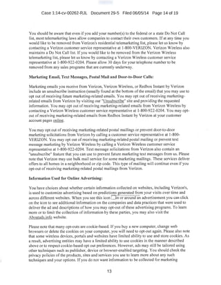 Case 1:14-cv-00262-RJL Document 29-5 Filed 06/05/14 Page 14 of 19
You should be aware that even if you add your number(s) to the federal or a state Do Not Call
list, most telemarketing laws allow companies to contact their own customers. If at any time you
would like to be removed from Verizon's residential telemarketing list, please let us know by
contacting a Verizon customer service representative at 1-800-VERIZON. Verizon Wireless also
maintains a Do Not Call list. If you would like to be removed from the Verizon Wireless
telemarketing list, please let us know by contacting a Verizon Wireless customer service
representative at 1-800-922-0204. Please allow 30 days for your telephone number to be
removed from any sales programs that are currently underway.
Marketing Email, Text Messages, Postal Mail and Door-to-Door Calls:
Marketing emails you receive from Verizon, Verizon Wireless, or Redbox Instant by Verizon
include an unsubscribe instruction (usually found at the bottom of the email) that you may use to
opt out ofreceiving future marketing-related emails. You may opt out of receiving marketing-
related emails from Verizon by visiting our "Unsubscribe" site and providing the requested
information. You may opt out of receiving marketing-related emails from Verizon Wireless by
contacting a Verizon Wireless customer service representative at 1-800-922-0204. You may opt-
out of receiving marketing-related emails from Redbox Instant by Verizon at your customer
account pages online.
You may opt out of receiving marketing-related postal mailings or prevent door-to-door
marketing solicitations from Verizon by calling a customer service representative at 1-800-
VERIZON. You may opt out ofreceiving marketing-related postal mailing or prevent text
message marketing by Verizon Wireless by calling a Verizon Wireless customer service
representative at I-800-922-0204. Text message solicitations from Verizon also contain an
"unsubscribe" feature that you can use to prevent future marketing text messages from us. Please
note that Verizon may use bulk mail service for some marketing mailings. These services deliver
offers to all homes in a neighborhood or zip code. This type of mailing will continue even if you
opt-out of receiving marketing-related postal mailings from Verizon.
Information Used for Online Advertising:
You have choices about whether certain information collected on websites, including Verizon's,
is used to customize advertising based on predictions generated from your visits over time and
across different websites. When you see this icon D in or around-an advertisement you can click
on the icon to see additional information on the companies and data practices that were used to
deliver the ad and descriptions of how you may opt-out ofthese advertising programs. To learn
more or to limit the collection of information by these parties, you may also visit the
Aboutads.info website.
Please note that many opt-outs are cookie-based. If you buy a new computer, change web
browsers or delete the cookies on your computer, you will need to opt-out again. Please also note
that some wireless devices, portals and websites have limited ability to use and store cookies. As
a result, advertising entities may have a limited ability to use cookies in the manner described
above or to respect cookie-based opt out preferences. However, ads may still be tailored using
other techniques such as publisher, device or browser-enabled targeting. You sho1.Ild check the
privacy policies ofthe products, sites and services you use to learn more about any such
techniques and your options. If you do not want information to be collected for marketing
13
 