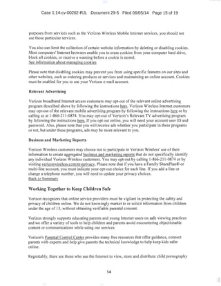 Case 1:14-cv-00262-RJL Document 29-5 Filed 06/05/14 Page 15 of 19
purposes from services such as the Verizon Wireless Mobile Internet services, you should not
use those particular services.
You also can limit the collection of certain website information by deleting or disabling cookies.
Most computers' Internet browsers enable you to erase cookies from your computer hard drive,
block all cookies, or receive a warning before a cookie is stored.
See information about managing cookies
Please note that disabling cookies may prevent you from using specific features on our sites and
other websites, such as ordering products or services and maintaining an online account. Cookies
must be enabled for you to use your Verizon e-mail account.
Relevant Advertising
Verizon broadband Internet access customers may opt-out ofthe relevant online advertising
program described above by following the instructions here. Verizon Wireless Internet customers
may opt-out ofthe relevant mobile advertising program by following the instructions here or by
calling us at 1-866-211-0874. You may opt-out ofVerizon's Relevant TV advertising program
by following the instructions here. If you opt out online, you will need your account user ID and
password. Also, please note that you will receive ads whether you participate in these programs
or not, but under these programs, ads may be more relevant to you.
Business and Marketing Reports
Verizon Wireless customers may choose not to participate in Verizon Wireless' use oftheir
information to create aggregated business and marketing reports that do not specifically identify
any individual Verizon Wireless customers. You may opt-out by calling 1-866-211-0874 or by
visiting verizonwireless.com/myprivacy. Please note that if you have a Family SharePian® or
multi-line account, you must indicate your opt-out choice for each line. If you add a line or
change a telephone number, you will need to update your privacy choices.
Back to Summary
Working Together to Keep Children Safe
Verizon recognizes that online service providers must be vigilant in protecting the safety and
privacy of children online. We do not knowingly market to or solicit information from children
under the age of 13, without obtaining verifiable parental consent.
Verizon strongly supports educating parents and young Internet users on safe viewing practices
and we offer a variety of tools to help children and parents avoid encountering objectionable
content or communications while using our services.
Verizon's Parental Control Center provides many free resources that offer guidance, connect
parents with experts and help give parents the technical knowledge to help keep kids safer
online.
Regrettably, there are those who use the Internet to view, store and distribute child pornography
14
 