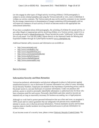 Case 1:14-cv-00262-RJL Document 29-5 Filed 06/05/14 Page 16 of 19
(or who engage in other types of illegal activity involving children). Child pornography is
subject to severe criminal penalties and using the Verizon network to view, store or distribute it
violates our service contracts. The Verizon network may not be used by customers in any manner
for the storage, transmission or dissemination of images containing child pornography and we
will report any instances of such activity of which we becOme aware to the appropriate law
enforcement authorities.
If you have a complaint about child pornography, the soliciting of children for sexual activity, or
any other illegal or inappropriate activity involving children on a Verizon service, report it to us
by sending an email to abuse@verizon.net. Please include the words "child porn" in the subject
line of your email. You can also make a report directly to the National Center for Missing and
Exploited Children through its CyberTipline located at www.cvbertipline.org.
Additional Internet safety resources and information are available at:
• http://wvw.netsmartz.org/
• http://v.'Ww.wiredsafety.org/
• http://www.onguardonline.gov/
• http://www.commonsensemedia.org/
• http://www.stopbullying.gov/
• http://www.cyberbullying.us/
• http://www.connectsafely.org/
Back to Summarv
Information Security and Data Retention
Verizon has technical, administrative and physical safeguards in place to help protect against
unauthorized access to, use or disclosure of customer information we collect or store, including
Social Security Numbers. Employees are trained on the importance ofprotecting privacy and on
the proper access to, use and disclosure of customer information. Under our practices and
policies, access to sensitive personally identifiable information is authorized only for those who
have a business need for such access. Personally identifiable and other sensitive records are
retained only as long as reasonably necessary for business accounting, tax or legal purposes.
Although we work hard to protect personal information that we collect and store, no program is
100% secure and we cannot guarantee that our safeguards will prevent every unauthorized
attempt to access, use or disclose personal informati0n. Verizon maintains security and incident
response plans to handle incidents involving unauthorized access to private information we
collect or store.
If you become aware of a security issue, please contact Verizon's Security Control Center. We
15
 