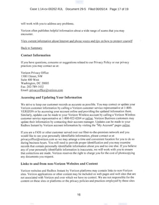 Case 1:14-cv-00262-RJL Document 29-5 Filed 06/05/14 Page 17 of 19
will work with you to address any problems.
Verizon often publishes helpful information about a wide range of scams that you may
encounter.
View current information about Internet and phone scams and tips on how to protect yourself
Back to Summarv
Contact Information
If you have questions, concerns or suggestions related to our Privacy Policy or our privacy
practices you may contact us at: ·
Verizon Privacy Office
1300 I Street, NW
Suite 400 West
Washington, DC 20005
Fax:202-789-1432
Email: privacyoffice@verizon.com
Accessing and Updating Your Information
We strive to keep our customer records as accurate as possible. You may correct or update your
Verizon customer information by calling a Verizon customer service representative at 1-800-
VERIZON or by accessing your account online and providing the updated information there.
Similarly, updates can be made to your Verizon Wireless account by calling a Verizon Wireless
customer service representative at 1-800-922-0204 or online. Verizon Business customers may
update their information by contacting their account manager. Updates can be made to your
Redbox Instant by Verizon account information by visiting the "My Account" pages online.
If you are a FiOS or other customer served over our fiber-to-the-premises network and you
would like to see your personally identifiable information, please contact us at
privacyoffice@verizon.com so we may arrange a time and convenient location for you to do so
during business hours. You will need to provide proper identification and you may examine
records that contain personally identifiable information about you and no one else. If you believe
any of your personally identifiable information is inaccurate, we will work with you to ensure
that corrections are made. Verizon reserves the right to charge you for the cost ofphotocopying
any documents you request.
Links to and from non-Verizon Websites and Content
Verizon websites and Redbox Instant by Verizon platforms may contain links to non-Verizon
sites. Verizon applications or other content may be included on web pages and web sites that are
not associated with Verizon and over which we have no control. We are not responsible for the
content on these sites or platforms or the privacy policies and practices employed by these sites
16
 