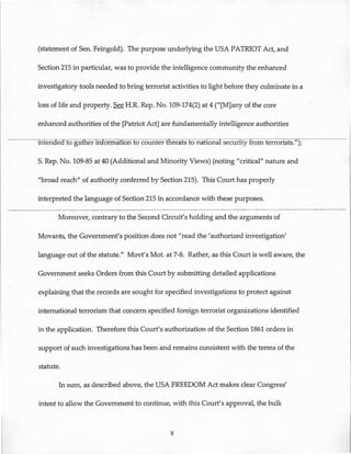(statement of Sen. Feingold). The purpose underlying the USA PATRIOT Act, and
Section 215 in particular, was to provide the intelligence community the enhanced
investigatory tools needed to bring terrorist activities to light before they culminate in a
loss of life and property. See H.R. Rep. No. 109-174(2) at 4 ("[M]any of the core
enhanced authorities of the [Patriot Act] are fundamentally intelligence authorities
mtenaed to gatfier information to counter threats to national security from terrorists.");
S. Rep. No. 109-85 at 40 (Additional and Minority Views) (noting "critical" nature and
"broad reach" of authority conferred by Section 215). This Court has properly
interpreted the language of Section 215 in accordance with these purposes.
Moreover, contrary to the Second Circuit's holding and the arguments of
Movants, the Government's position does not "read the 'authorized investigation'
language out of the statute." Movt's Mot. at 7-8. Rather, as this Court is well aware, the
Government seeks Orders from this Court by submitting detailed applications
explaining that the records are sought for specified investigations to protect against
international terrorism that concern specified foreign terrorist organizations identified
in the application. Therefore this Court's authorization of the Section 1861 orders in
support of such investigations has been and remains consistent with the terms of the
statute.
In sum, as described above, the USA FREEDOM Act makes clear Congress'
intent to allow the Government to continue, with this Court's approval, the bulk
9
 
