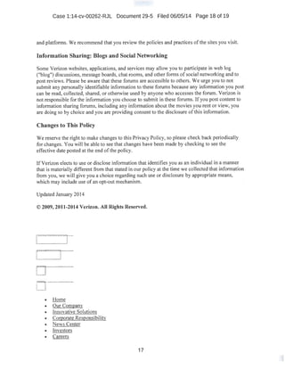 Case 1:14-cv-00262-RJL Document 29-5 Filed 06/05/14 Page 18 of 19
and platforms. We recommend that you review the policies and practices of the sites you visit.
Information Sharing: Blogs and Social Networking
Some Verizon websites, applications, and services may allow you to participate in web log
("blog") discussions, message boards, chat rooms, and other forms of social networking and to
post reviews. Please be aware that these forums are accessible to others. We urge you to not
submit any personally identifiable information to these forums because any information you post
can be read, collected, shared, or otherwise used by anyone who accesses the forum. Verizon is
not responsible for the information you choose to submit in these forums. If you post content to
information sharing forums, including any information about the movies you rent or view, you
are doing so by choice and you are providing consent to the disclosure of this information.
Changes to This Policy
We reserve the right to make changes to this Privacy Policy, so please check back periodically
for changes. You will be able to see that changes have been made by checking to see the
effective date posted at the end of the policy.
lfVerizon elects to use or disclose information that identifies you as an individual in a manner
that is materially different from that stated in our policy at the time we collected that information
from you, we will give you.a choice regarding such use or disclosure by appropriate means,
which may include use of an opt-out mechanism.
Updated January 2014
© 2009,2011-2014 Verizon. All Rights Reserved.
r r-
r· -r----
o-------·-
o------------
• Home
• Our ComQany
• Innovative Solutions
• Comorate Resgonsibility
• News Center
• Investors
• Careers
17
 