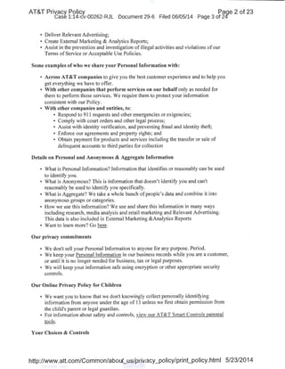 AT&T Privacy Policy Paqe 2 of 23
Case 1:14-cv-00262-RJL Document 29-6 Filed 06/05/14 Page 3 of 24
• Deliver Relevant Advertising;
• Create External Marketing & Analytics Reports;
• Assist in the prevention and investigation of illegal activities and violations of our
Terms of Service or Acceptable Use Policies.
Some examples ofwho we share your Personal Information with:
• Across AT&T companies to give you the best customer experience and to help you
get everything we have to offer.
• With other companies that perform services on our behalf only as needed for
them to perform those services. We require them to protect your information
consistent with our Policy.
• With other companies and entities, to:
• Respond to 911 requests and other emergencies or exigencies;
• Comply with court orders and other legal process;
• Assist with identity verification, and preventing fraud and identity theft;
• Enforce our agreements and property rights; and
• Obtain payment for products and services including the transfer or sale of
delinquent accounts to third parties for collection
Details on Personal and Anonymous & Aggregate Information
• What is Personal Information? Information that identifies or reasonably can be used
to identify you.
• What is Anonymous? This is information that doesn't identify you and can't
reasonably be used to identify you specifically.
• What is Aggregate? We take a whole bunch ofpeople's data and combine it into
anonymous groups or categories.
• How we use this information? We use and share this information in many ways
including research, media analysis and retail marketing and Relevant Advertising.
This data is also included in External Marketing &Analytics Reports
• Want to learn more? Go here.
Our privacy commitments
• We don't sell your Personal Information to anyone for any purpose. Period.
• We keep your Personal Information in our business records while you are a customer,
or until it is no longer needed for business, tax or legal purposes.
• We will keep your information safe using encryption or other appropriate security
controls.
Our Online Privacy Policy for Children
• We want you to know that we don't knowingly collect personally identifying
information from anyone under the age of 13 unless we first obtain permission from
the child's parent or legal guardian.
• For information about safety and controls, view our AT&T Smart Controls parental
tools.
Your Choices & Controls
http://www.att.com/Common/about_us/privacy_policy/print_policy.html 5/23/2014
 