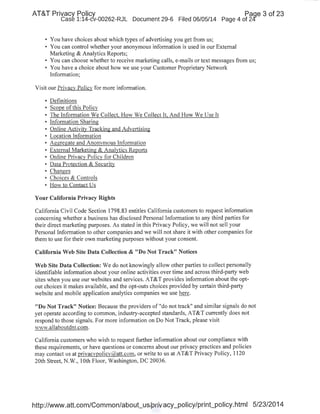 AT&T Privacy Policy Paqe 3 of 23
Case 1:14-cv-00262-RJL Document 29-6 Filed 06/05/14 Page 4 of 24'
• You have choices about which types of advertising you get from us;
• You can control whether your anonymous information is used in our External
Marketing & Analytics Reports;
• You can choose whether to receive marketing calls, e-mails or text messages from us;
• You have a choice about how we use your Customer Proprietary Network
Information;
Visit our Privacv Policy for more information.
• Definitions
• Scope ofthis Policy
• The Information We Collect. How We Collect It. And How We Use It
• Information Sharing
• Online Activity Tracking and Advertising
• Location lnforn1ation
• Aggregate and Anonymous lnforn1ation
• External Marketing & Analytics Reports
• Online Privacy Policy for Children
• Data Protection & Security
• Changes
• Choices & Controls
• How to Contact Us
Your California Privacy Rights
California Civil Code Section 1798.83 entitles California customers to request information
concerning whether a business has disclosed Personal Information to any third parties for
their direct marketing purposes. As stated in this Privacy Policy, we will not sell your
Personal Information to other companies and we will not share it with other companies for
them to use for their own marketing purposes without your consent.
California Web Site Data Collection & "Do Not Track" Notices
Web Site Data Collection: We do not knowingly allow other parties to collect personally
identifiable information about your online activities over time and across third-party web
sites when you use our websites and services. AT&T provides information about the opt-
out choices it makes available, and the opt-outs choices provided by certain third-party
website and mobile application analytics companies we use here.
"Do Not Track" Notice: Because the providers of "do not track" and similar signals do not
yet operate according to common, industry-accepted standards, AT&T currently does not
respond to those signals. For more information on Do Not Track, please visit
'NWw.allaboutdnt.com.
California customers who wish to request further information about our compliance with
these requirements, or have questions or concerns about our privacy practices and policies
may contact us at privacypolicy@att.com, or write to us at AT&T Privacy Policy, 1120
20th Street, N.W., lOth Floor, Washington, DC 20036.
http://www.att.com/Common/about_us/privacy_policy/print_policy.html 5/23/2014
 