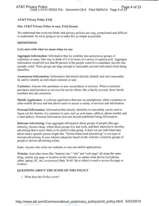 AT&T Privacy Policy Paqe 4 of 23
Case 1:14-cv-00262-RJL Document 29-6 Filed 06/05/14 Page 5 of 24'
AT&T Privacy Policy FAQ
Our AT&T Privacy Policy in easy, FAQ format.
We understand that everyone thinks that privacy policies are long, complicated and difficult
to understand. So we're going to try to make this as simple as possible.
DEFINITIONS
Let's start with what we mean when we say:
Aggregate Information: Information that we combine into anonymous groups of
customers or users. One way to think of it is in terms of a survey or opinion poll. Aggregate
information would tell you that 80 percent ofthe people voted for a candidate, but not who
actually voted. These groups are large enough to reasonably prevent individuals from being
identified.
Anonymous Information: Information that doesn't directly identify and can't reasonably
be used to identify an individual customer or user.
Customer: Anyone who purchases or uses our products or services. When a customer
purchases retail products or services for use by others, like a family account, those family
members also are customers.
Mobile Application: A software application that runs on smartphones, tablet computers or
other mobile devices and that allows users to access a variety of services and information.
Personal Information: Information that directly identifies or reasonably can be used to
figure out the identity of a customer or user, such as your name, address, phone number and
e-mail address. Personal Information does not include published listing information.
Relevant Advertising: Uses aggregate information about groups of people (like age,
ethnicity, income range, where those groups live and work, and their interests) to develop
advertising that is more likely to be useful to that group. It does not use individual data
about what a specific person might like. "Online behavioral advertising" is one type of
relevant advertising. It uses interest categories based on the websites visited by groups of
people to deliver advertising online.
User: Anyone who visits our websites or uses our mobile applications.
Website: And other terms like "Internet site," "site" and "web page" all mean the same
thing, namely any page or location on the Internet, no matter what device (cell phone,
tablet, laptop, PC, etc.) or protocol (http, WAP, ftp or other) is used to access the page or
location.
QUESTIONS ABOUT THE SCOPE OF TillS POLICY ·
1. What does this Policy cover?
http://www.att.com/Common/about_us/privacy_policy/print_policy.html 5/23/2014
 