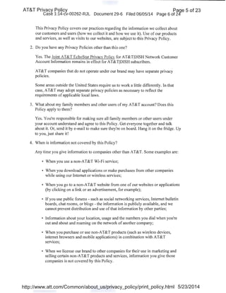 AT&T Privacy Policy Paqe 5 of 23
Case 1:14-cv-00262-RJL Document 29-6 Filed 06/05/14 Page 6 of 24
This Privacy Policy covers our practices regarding the information we collect about
our customers and users (how we collect it and how we use it). Use of our products
and services, as well as visits to our websites, are subject to this Privacy Policy.
2. Do you have any Privacy Policies other than this one?
Yes. The Joint AT&T EchoStar Privacy Policy for AT&TjDISH Network Customer
Account Information remains in effect for AT&TjDISH subscribers.
AT&T companies that do not operate under our brand may have separate privacy
policies.
Some areas outside the United States require us to work a little differently. In that
case, AT&T may adopt separate privacy policies as necessary to reflect the
requirements of applicable local laws.
3. What about my family members and other users ofmy AT&T account? Does this
Policy apply to them?
Yes. You're responsible for making sure all family members or other users under
your account understand and agree to this Policy. Get everyone together and talk
about it. Or, send it by e-mail to make sure they're on board. Hang it on the fridge. Up
to you, just share it!
4. When is information not covered by this Policy?
Any time you give information to companies other than AT&T. Some examples are:
• When you use a non-AT&T Wi-Fi service;
• When you download applications or make purchases from other companies
while using our Internet or wireless services;
• When you go to a non-AT&T website from one of our websites or applications
(by clicking on a link or an advertisement, for example);
• If you use public forums- such as social networking services, Internet bulletin
boards, chat rooms, or blogs -the information is publicly available, and we
cannot prevent distribution and use ofthat information by other parties;
• Information about your location, usage and the numbers you dial when you're
out and about and roaming on the network of another company;
• When you purchase or use non-AT&T products (such as wireless devices,
internet browsers and mobile applications) in combination with AT&T
services;
• When we license our brand to other companies for their use in marketing and
selling certain non-AT&T products and services, information you give those
companies is not covered by this Policy.
http://www.att.com/Common/about_us/privacy_policy/print_policy.html 5/23/2014
 