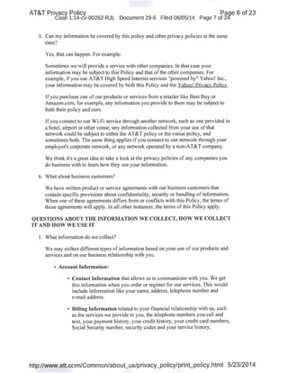 AT&T Privacy Policy Paqe 6 of 23
Case 1:14-cv-00262-RJL Document 29-6 Filed 06/05/14 Page 7 of 24'
5. Can my infonnation be covered by this policy and other privacy policies at the same
time?
Yes,that can happen. For example:
Sometimes we will provide a service with other companies. In that case your
infonnation may be subject to this Policy and that of the other companies. For
example, if you use AT&T High Speed Internet services "powered by" Yahoo! Inc.,
your infonnation may be covered by both this Policy and the Yahoo! Privacv Policy.
If you purchase one of our products or services from a retailer like Best Buy or
Amazon.com, for example, any infonnation you provide to them may be subject to
both their policy and ours.
Ifyou connect to our Wi-Fi service through another network, such as one provided in
a hotel, airport or other venue, any infonnation collected from your use ofthat
network could be subject to either the AT&T policy or the venue policy, and
sometimes both. The same thing applies ifyou connect to our network through your
employer's corporate network, or any network operated by a non-AT&T company.
I
We think it's a great idea to take a look at the privacy policies of any companies you
do business with to learn how they use your infonnation.
6. What about business customers?
We have written product or service agreements with our business customers that
contain specific provisions about confidentiality, security or handling of infonnation.
When one of these agreements differs from or conflicts with this Policy, the tenns of
those agreements will apply. In all other instances, the tenns ofthis Policy apply.
QUESTIONS ABOUT THE INFORMATION WE COLLECT, HOW WE COLLECT
IT AND HOW WE USE IT
I. What infonnation do we collect?
We may collect different types of infonnation based on your use of our products and
services and on our business relationship with you. ·
• Account Information:
• Contact Information that allows us to communicate with you. We get
this infonnation when you order or register for our services. This would
include infonnation like your name, address, telephone number and
e-mail address.
• Billing Information related to your financial relationship with us, such
as the services we provide to you, the telephone numbers you call and
text, your payment history, your credit history, your credit card numbers,
Social Security number, security codes and your service history.
http://www.att.com/Common/about_us/privacy_policy/print_policy.html 5/23/2014
 