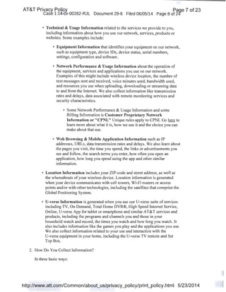 AT&T Privacy Policy Paqe 7 of 23
Case 1:14-cv-00262-RJL Document 29-6 Filed 06/05/14 Page 8 of 24'
• Technical & Usage Information related to the services we provide to you,
including information about how you use our network, services, products or
websites. Some examples include:
• Equipment Information that identifies your equipment on our network,
such as equipment type, device IDs, device status, serial numbers,
settings, configuration and software.
• Network Performance & Usage Information about the operation of
the equipment, services and applications you use on our network.
Examples of this might include wireless device location, the number of
text messages sent and received, voice minutes used, bandwidth used,
and resources you use when uploading, downloading or streaming data
to and from the Internet. We also collect information like transmission
rates and delays, data associated with remote monitoring services and
security characteristics.
• Some Network Performance & Usage Information and some
Billing Information is Customer Proprietary Network
Information or "CPNI." Unique rules apply to CPNI. Go here to
learn more about what it is, how we use it and the choice you can
make about that use.
• Web Browsing & Mobile Application Information such as IP
addresses, URLs, data transmission rates and delays. We also learn about
the pages you visit, the time you spend, the links or advertisements you
see and follow, the search terms you enter, how often you open an
application, how long you spend using the app and other similar
information.
• Location Information includes your ZIP-code and street address, as well as
the whereabouts ofyour wireless device. Location information is generated
when your device communicates with cell towers, Wi-Fi routers or access
points and/or with other technologies, including the satellites that comprise the
Global Positioning System.
• U-verse Information is generated when you use our U-verse suite of services
including TV, On Demand, Total Home DVR®, High Speed Internet Service,
Online, U-verse App for tablet or smartphone and similar AT&T services and
products, including the programs and channels you and those in your
household watch and record, the times you watch and how long you watch. It
also includes information like the games you play and the applications you use.
We also collect information related to your use and interaction with the
U-verse equipment in your home, including the U-verse TV remote and Set
Top Box.
2. How Do You Collect Information?
In three basic ways:
http://www.att.com/Common/about_us/privacy_policy/print_policy.html 5/23/2014
 