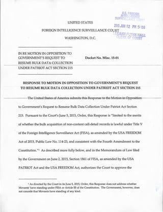 UNITED STATES
2015JU 12 p 5: OB
FOREIGN INTELLIGENCE SURVEILLANCE COURT
I ':E
WASHINGTON, D.C. C'
IN REMOTION IN OPPOSITION TO
GOVERNMENT'S REQUEST TO
RESUME BULK DATA COLLECTION
UNDER PATRIOT ACT SECTION 215
Docket No. Misc. 15-01
ALL
PT
RESPONSE TO MOTION IN OPPOSITION TO GOVERNMENT'S REQUEST
TO RESUME BULK DATA COLLECTION UNDER PATRIOT ACT SECTION 215
- - - - - -+fle-Ymted-St-ates-ef-Ameriea-stlbrn-its-this-Res-_peRSe-t0-the-MetieR-iR-Gppes-it-ieFI------
to Government's Request to Resume Bulk Data Collection Under Patriot Act Section
215. Pursuant to the Court's June 5, 2015, Order, this Response is "limited to the merits
of whether the bulk acquisition of non-content call-detail records is lawful under Title V
of the Foreign Intelligence Surveillance Act (FISA), as amended by the USA FREEDOM
Act of 2015, Public Law No. 114-23, and consistent with the Fourth Amendment to the
Constitution."1 As described more fully below, and in the Memorandum of Law filed
by the Government on June 2, 2015, Section 1861 of FISA, as amended by the USA
PATRIOT Act and the USA FREEDOM Act, authorizes the Court to approve the
1 As directed by the Court in its June 5, 2015, Order, this Response does not address whether
Movants' have standing under FISA or Article III of the Constitution. The Government, however, does
not concede that Movants have standing of any kind.
 