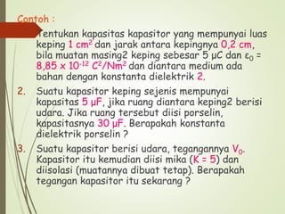 Contoh :
1. Tentukan kapasitas kapasitor yang mempunyai luas
keping 1 cm2 dan jarak antara kepingnya 0,2 cm,
bila muatan masing2 keping sebesar 5 μC dan ε0 =
8,85 x 10-12 C2/Nm2 dan diantara medium ada
bahan dengan konstanta dielektrik 2.
2. Suatu kapasitor keping sejenis mempunyai
kapasitas 5 μF, jika ruang diantara keping2 berisi
udara. Jika ruang tersebut diisi porselin,
kapasitasnya 30 μF. Berapakah konstanta
dielektrik porselin ?
3. Suatu kapasitor berisi udara, tegangannya V0.
Kapasitor itu kemudian diisi mika (K = 5) dan
diisolasi (muatannya dibuat tetap). Berapakah
tegangan kapasitor itu sekarang ?
 